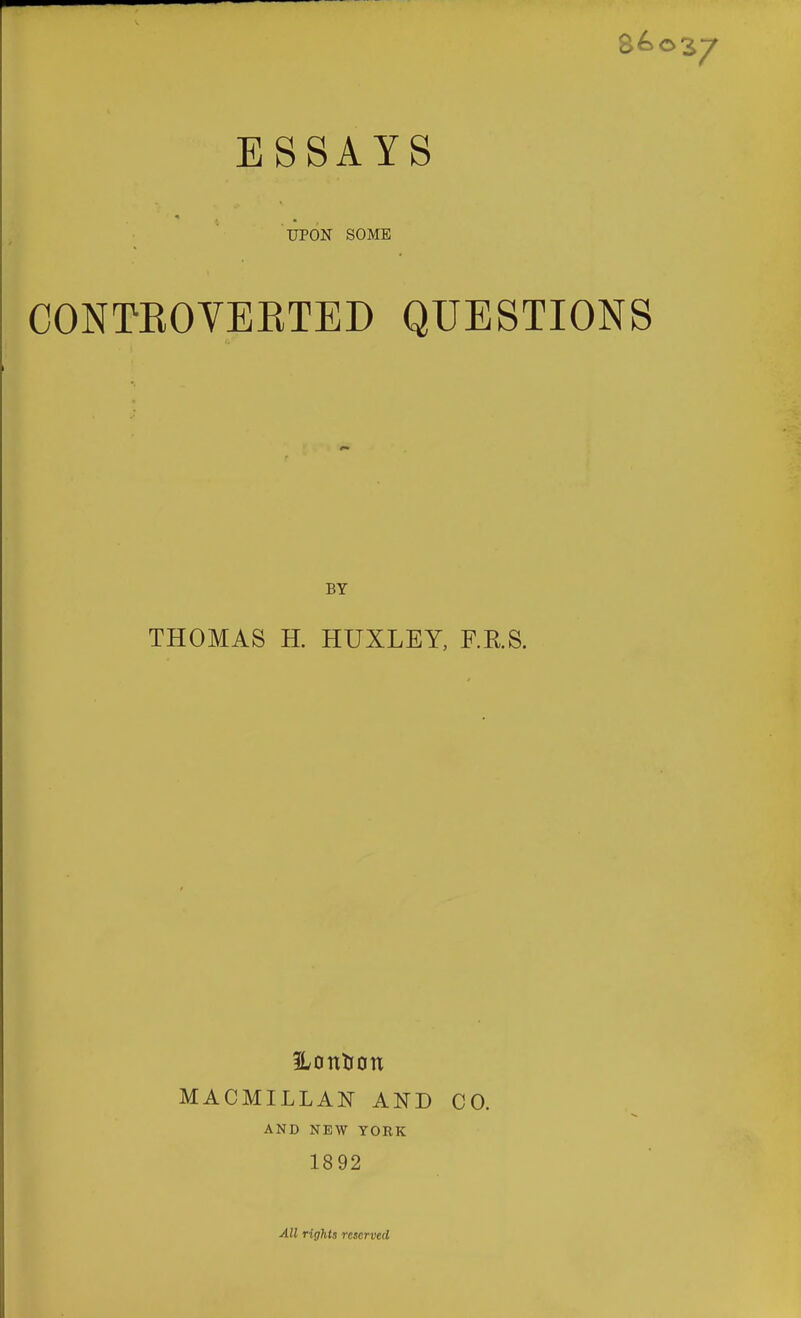 86o ESSAYS UPON SOME CONTEOVEETED QUESTIONS BY THOMAS H. HUXLEY, F.RS. MACMILLAN AND CO. AND NEW YOEK 1892 All rights reserved