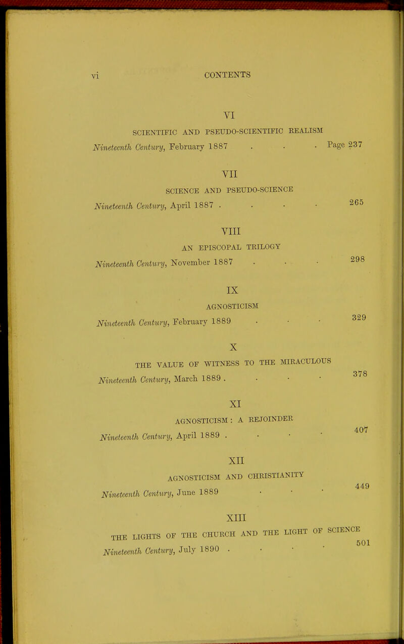 VI SCIENTIFIC AND PSEUDO-SCIENTIFIC REALISM Nineteenth Century, February 1887 . . • Page 237 VII SCIENCE AND PSEUDO-SCIENCE Nineteenth Century, April 1887 . . • • 265 VIII AN EPISCOPAL TRILOGY Nineteenth Century, ^ovembev 1881 298 329 IX AGNOSTICISM Nineteenth Century, February 1889 X THE VALUE OF WITNESS TO THE MIRACULOUS 378 Nineteenth Century, Marcb 1889 . XI AGNOSTICISM: A REJOINDER 407 Nineteenth Century, April 1889 . XII AGNOSTICISM AND CHRISTIANITY 449 Nineteenth Centimj, June 1889 XIII THE LIGHTS OF THE CHURCH AND THE LIGHT OF SCIENCE 501