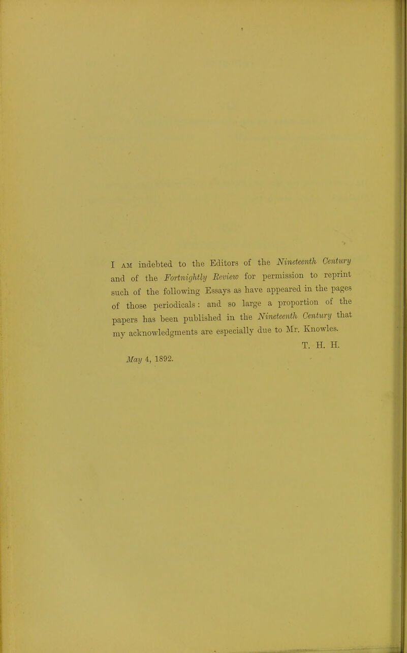 I AM indebted to the Editors of the Nineteenth Century and of the Fortnightly Review for permission to reprint such of the following Essays as have appeared in the pages of those periodicals: and so large a proportion of the papers has been published in the Nineteenth Century that my acknowledgments are especially due to Mr. Knowles. T. H. H.