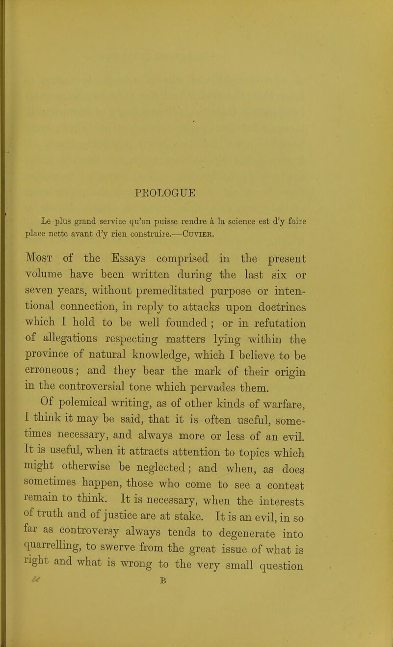 PEOLOGUE Le plus grand service qu'on puisse rendre k la science est d'y faire place nette avant d'y rien construire.—Cuvier. Most of the Essays comprised in the present volume have been written during the last six or seven years, without premeditated purpose or inten- tional connection, in reply to attacks upon doctrines which I hold to be well founded; or in refutation of allegations respecting matters lying within the province of natural knowledge, which I believe to be erroneous; and they bear the mark of their origin in the controversial tone which pervades them. Of polemical writing, as of other kinds of warfare, I think it may be said, that it is often useful, some- times necessary, and always more or less of an evil. It is useful, when it attracts attention to topics which might otherwise be neglected; and when, as does sometimes happen, those who come to see a contest remain to think. It is necessary, when the interests of truth and of justice are at stake. It is an evil, in so far as controversy always tends to degenerate into quarrelling, to swerve from the great issue of what is nght and what is wrong to the very small question