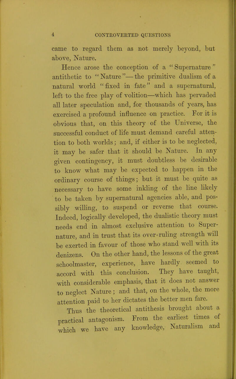 came to regard them as not merely beyond, but above, Nature. Hence arose the conception of a  Supernature  antithetic to Nature—the primitive dualism of a natural world fixed in fate and a supernatural, left to the free play of volition—which has pervaded all later speculation and, for thousands of years, has exercised a profound influence on practice. For it is obvious that, on this theory of the Universe, the successful conduct of life must demand careful atten- tion to both worlds; and, if either is to be neglected, it may be safer that it should be Nature. In any given contingency, it must doubtless be desirable to know what may be expected to happen in the ordinary course of things; but it must be quite as necessary to have some inkling of the line likely to be taken by supernatural agencies able, and pos- sibly willing, to suspend or reverse that course. Indeed, logically developed, the dualistic theory must needs end in almost exclusive attention to Super- nature, and in trust that its over-ruling strength will be exerted in favour of those who stand well with its denizens. On the other hand, the lessons of the great schoolmaster, experience, have hardly seemed to accord with this conclusion. They have taught, with considerable emphasis, that it does not answer to neglect Nature ; and that, on the whole, the more attention paid to her dictates the better men fare. Thus the theoretical antithesis brought about a practical antagonism. From the earliest times of which we have any knowledge. Naturalism and