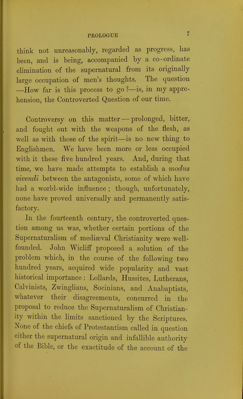 think not unreasonably, regarded as progress, has been, and is being, accompanied by a co-ordinate elimination of the supernatural from its originally large occupation of men's thoughts. The question —How far is this process to go ?—is, in my appre- hension, the Controverted Question of our time. Controversy on this matter — prolonged, bitter, and fought out with the weapons of the flesh, as well as with those of the spirit—is no new thing to Englishmen. We have been more or less occupied with it these five hundred years. And, during that time, we have made attempts to establish a modus Vivendi between the antagonists, some of which have had a world-wide influence ; though, unfortunately, none have proved universally and permanently satis- factory. In the fourteenth century, the controverted ques- tion among us was, whether certain portions of the Supernaturalism of mediaeval Christianity were well- founded. John Wiclifi proposed a solution of the problem which, in the course of the following two hundred years, acquired wide popularity and vast historical importance: Lollards, Hussites, Lutherans, Calvinists, Zwinglians, Socinians, and Anabaptists, whatever their disagreements, concurred in the proposal to reduce the Supernaturalism of Christian- ity within the limits sanctioned by the Scriptures. None of the chiefs of Protestantism called in question either the supernatural origin and infallible authority of the Bible, or the exactitude of the account of the