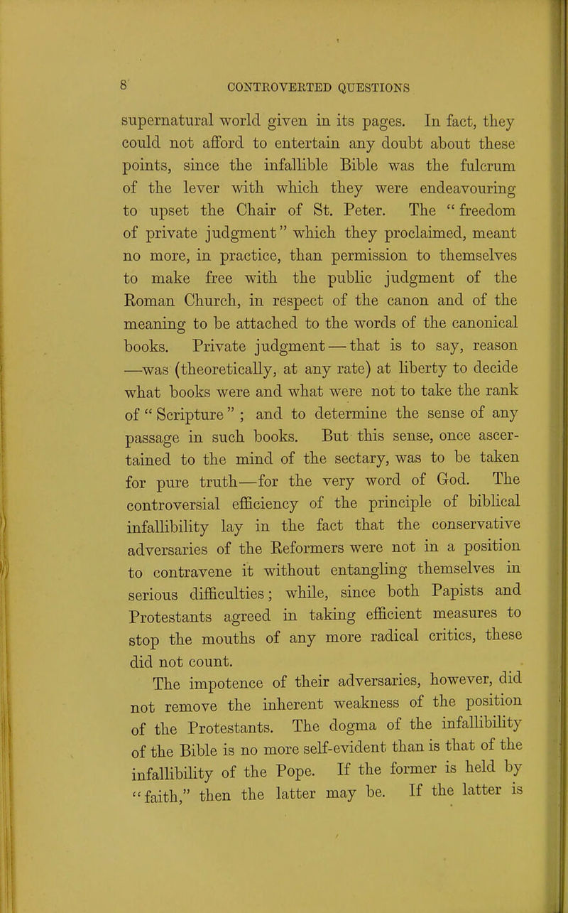 supernatural world given in its pages. In fact, they could not afford to entertain any doubt about these points, since the infallible Bible was the fulcrum of the lever with which they were endeavouring to upset the Chair of St. Peter. The  freedom of private judgment which they proclaimed, meant no more, in practice, than permission to themselves to make free with the public judgment of the Roman Church, in respect of the canon and of the meaning to be attached to the words of the canonical books. Private judgment — that is to say, reason —^was (theoretically, at any rate) at liberty to decide what books were and what were not to take the rank of  Scripture  ; and to determine the sense of any passage in such books. But this sense, once ascer- tained to the mind of the sectary, was to be taken for pure truth—for the very word of God. The controversial efficiency of the principle of biblical infallibility lay in the fact that the conservative adversaries of the Reformers were not in a position to contravene it without entangling themselves in serious difficulties; while, since both Papists and Protestants agreed in taking efficient measures to stop the mouths of any more radical critics, these did not count. The impotence of their adversaries, however, did not remove the inherent weakness of the position of the Protestants. The dogma of the infalHbility of the Bible is no more self-evident than is that of the infallibility of the Pope. If the former is held by faith, then the latter may be. If the latter is