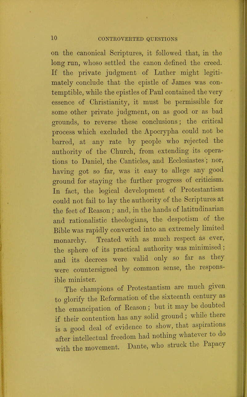 on the canonical Scriptures, it followed that, in the long run, whoso settled the canon defined the creed. If the private judgment of Luther might legiti- mately conclude that the epistle of James was con- temptible, while the epistles of Paul contained the very- essence of Christianity, it must be permissible for some other private judgment, on as good or as bad grounds, to reverse these conclusions; the critical process which excluded the Apocrypha could not be barred, at any rate by people who rejected the authority of the Church, from extending its opera- tions to Daniel, the Canticles, and Ecclesiastes; nor, having got so far, was it easy to allege any good ground for staying the further progress of criticism. In fact, the logical development of Protestantism could not fail to lay the authority of the Scriptures at the feet of Eeason; and, in the hands of latitudinarian and rationalistic theologians, the despotism of the Bible was rapidly converted into an extremely limited monarchy. Treated with as much respect as ever, the sphere of its practical authority was minimised; and its decrees were valid only so far as they were countersigned by common sense, the respons- ible minister. The champions of Protestantism are much given to glorify the Reformation of the sixteenth century as the'' emancipation of Reason; but it may be doubted if their contention has any solid ground; while there is a good deal of evidence to show, that aspirations afterlntellectual freedom had nothing whatever to do with the movement. Dante, who struck the Papacy