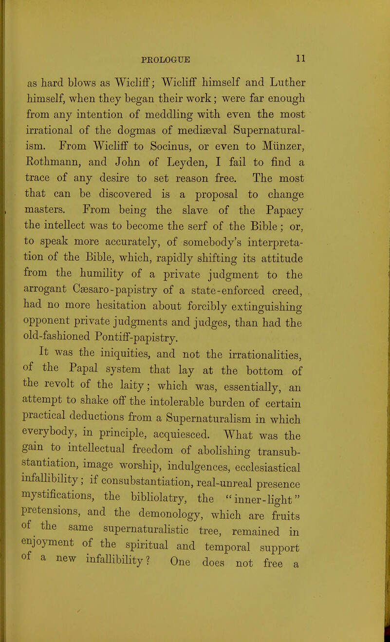 as hard blows as Wicliff; WiclifF himself and Luther himself, when they began their work; were far enough from any intention of meddling with even the most irrational of the dogmas of mediaeval Supernatural- ism. From Wicliff to Socinus, or even to Miinzer, Rothmann, and John of Leyden, I fail to find a trace of any desire to set reason free. The most that can be discovered is a proposal to change masters. From being the slave of the Papacy the intellect was to become the serf of the Bible; or, to speak more accurately, of somebody's interpreta- tion of the Bible, which, rapidly shifting its attitude from the humility of a private judgment to the arrogant Ceesaro-papistry of a state-enforced creed, had no more hesitation about forcibly extinguishing opponent private judgments and judges, than had the old-fashioned Pontiff-papistry. It was the iniquities, and not the irrationalities, of the Papal system that lay at the bottom of the revolt of the laity; which was, essentially, an attempt to shake off the intolerable burden of certain practical deductions from a Supernaturalism in which everybody, in principle, acquiesced. What was the gain to intellectual freedom of abolishing transub- stantiation, image worship, indulgences, ecclesiastical infallibility; if consubstantiation, real-unreal presence mystifications, the bibliolatry, the  inner-light pretensions, and the demonology, which are fruits of the same supernaturalistic tree, remained in enjoyment of the spiritual and temporal support of a new infallibility? One does not free a