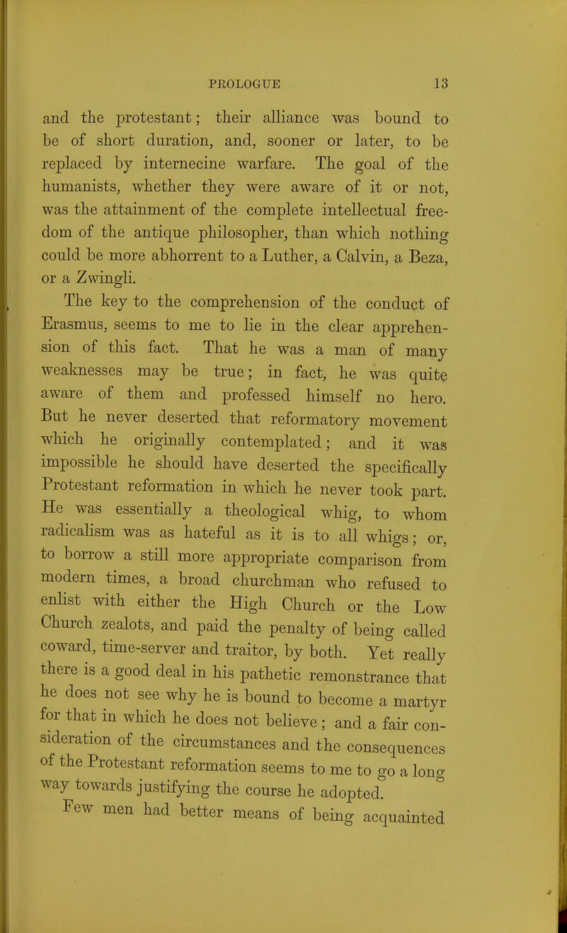 and the protestant; their alliance was bound to be of short duration, and, sooner or later, to be replaced by internecine warfare. The goal of the humanists, whether they were aware of it or not, was the attainment of the complete intellectual free- dom of the antique philosopher, than which nothing could be more abhorrent to a Luther, a Calvin, a Beza, or a Zwingli. The key to the comprehension of the conduct of Erasmus, seems to me to lie in the clear apprehen- sion of this fact. That he was a man of many weaknesses may be true; in fact, he was quite aware of them and professed himself no hero. But he never deserted that reformatory movement which he originally contemplated; and it was impossible he should have deserted the specifically Protestant reformation in which he never took part. He was essentially a theological whig, to whom radicalism was as hateful as it is to all whigs; or, to borrow a still more appropriate comparison from modern times, a broad churchman who refused to enlist with either the High Church or the Low Church zealots, and paid the penalty of being called coward, time-server and traitor, by both. Yet really there is a good deal in his pathetic remonstrance that he does not see why he is bound to become a martyr for that in which he does not believe; and a fair con- sideration of the circumstances and the consequences of the Protestant reformation seems to me to go a long way towards justifying the course he adopted. Few men had better means of being acquainted