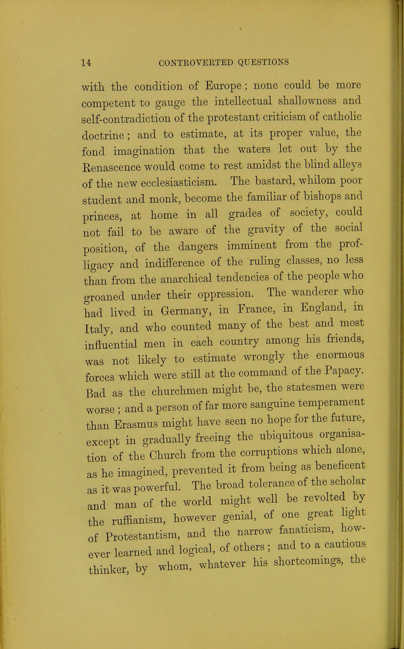 with the condition of Europe; none could be more competent to gauge the intellectual shallowness and self-contradiction of the protestant criticism of catholic doctrine; and to estimate, at its proper value, the fond imagination that the waters let out by the Renascence would come to rest amidst the blind alleys of the new ecclesiasticism. The bastard, whilom poor student and monk, become the familiar of bishops and princes, at home in all grades of society, could not fail to be aware of the gravity of the social position, of the dangers imminent from the prof- ligacy and indifference of the ruling classes, no less than from the anarchical tendencies of the people who groaned under their oppression. The wanderer who had lived in Germany, in France, in England, in Italy, and who counted many of the best and most influential men in each country among his friends, was not likely to estimate wrongly the enormous forces which were still at the command of the Papacy. Bad as the churchmen might be, the statesmen were worse; and a person of far more sanguine temperament than Erasmus might have seen no hope for the future, except in gradually freeing the ubiquitous orgamsa- tion of the Church from the corruptions which alone, as he imagined, prevented it from being as beneficent as it was powerful. The broad tolerance of the scholar and man of the world might well be revolted by the ruffianism, however genial, of one great ight of Protestantism, and the narrow fanaticism, how- ever learned and logical, of others ; and to a cautious thinker, by whom, whatever his shortcommgs, the