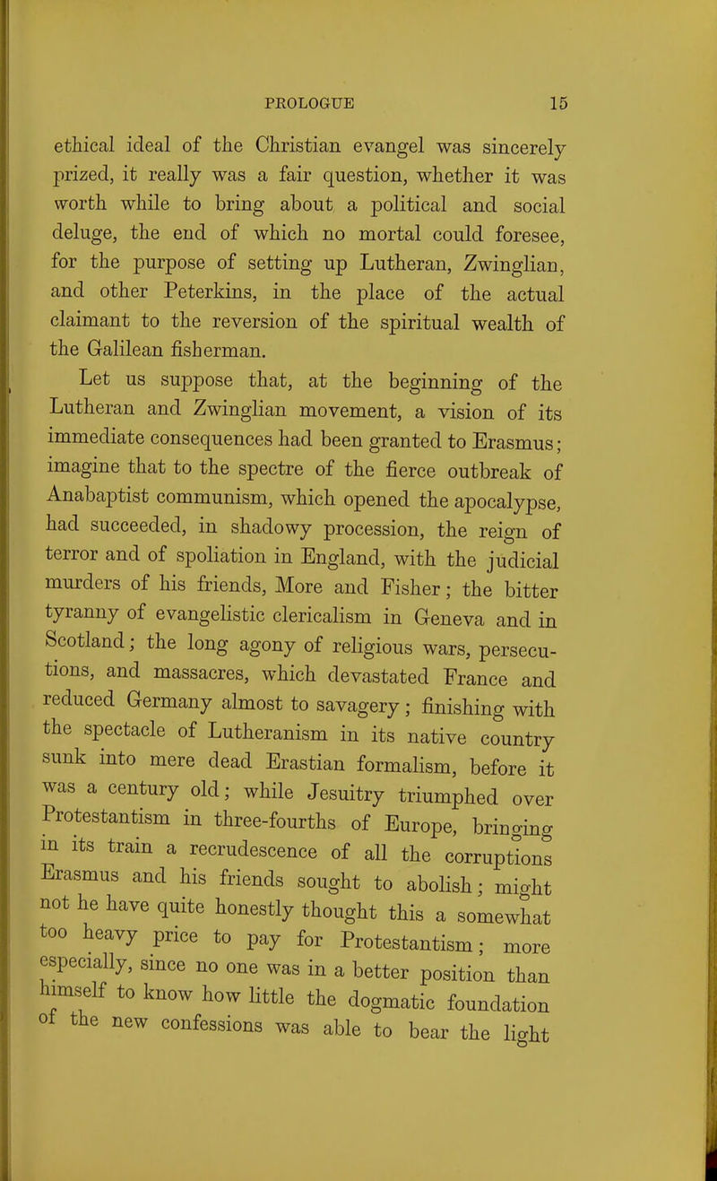 ethical ideal of the Christian evangel was sincerely prized, it really was a fair question, whether it was worth while to bring about a political and social deluge, the end of which no mortal could foresee, for the purpose of setting up Lutheran, Zwinglian, and other Peterkins, in the place of the actual claimant to the reversion of the spiritual wealth of the Galilean fisherman. Let us sujDpose that, at the beginning of the Lutheran and Zwinglian movement, a vision of its immediate consequences had been granted to Erasmus; imagine that to the spectre of the fierce outbreak of Anabaptist communism, which opened the apocalypse, had succeeded, in shadowy procession, the reign of terror and of spoliation in England, with the judicial murders of his friends. More and Fisher; the bitter tyranny of evangelistic clericalism in Geneva and in Scotland; the long agony of religious wars, persecu- tions, and massacres, which devastated France and reduced Germany almost to savagery ; finishing with the spectacle of Lutheranism in its native country sunk into mere dead Erastian formalism, before it was a century old; while Jesuitry triumphed over Protestantism in three-fourths of Europe, bringing in its train a recrudescence of all the corruptions Erasmus and his friends sought to abolish; might not he have quite honestly thought this a somewhat too heavy price to pay for Protestantism; more especially, smce no one was in a better position than himself to know how little the dogmatic foundation ot the new confessions was able to bear the light