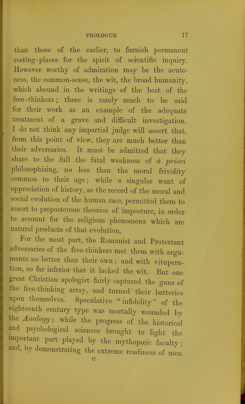 than those of the earlier, to furnish permanent resting-places for the spirit of scientific inquiry. However worthy of admiration may be the acute- ness, the common-sense, the wit, the broad humanity, which abound in the writings of the best of the free-thinkers; there is rarely much to be said for their work as an example of the adequate treatment of a grave and difficult investigation. I do not think any impartial judge will assert that, from this point of view, they are much better than their adversaries. It must be admitted that they share to the full the fatal weakness of a priori philosophising, no less than the moral frivolity common to their age; while a singular want of appreciation of history, as the record of the moral and social evolution of the human race, permitted them to resort to preposterous theories of imposture, in order to account for the religious phenomena which are natural products of that evolution. For the most part, the Eomanist and Protestant adversaries of the free-thinkers met them with argu- ments no better than their own; and with vitupera- tion, so far inferior that it lacked the wit. But one great Christian apologist fairly captured the guns of the free-thinking array, and turned'their batteries upon themselves. Speculative infidelity of the eighteenth century type was mortally wounded by the Analogy; while the progress of the historical and psychological sciences brought to lio-ht the important part played by the mythopoeic faculty • and, by demonstrating the extreme readiness of men c