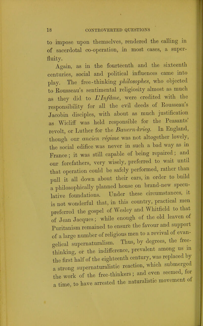 to impose upon themselves, rendered the calling in of sacerdotal co-operation, in most cases, a super- fluity. Ao-ain, as in the fourteenth and the sixteenth centuries, social and political influences came into play. The free-thinking philosophes, who objected to Rousseau's sentimental religiosity almost as much as they did to L'Infdme, were credited with the responsibility for all the evil deeds of Rousseau's Jacobin disciples, with about as much justification as Wicliff was held responsible for the Peasants' revolt, or Luther for the Bauern-Jcrieg. In England, though our ancien regime was not altogether lovely, the social edifice was never in such a bad way as in France; it was still capable of being repaired; and our forefathers, very wisely, preferred to wait until that operation could be safely performed, rather than pull it all down about their ears, in order to build a philosophically planned house on brand-new specu- lative foundations. Under these circumstances, it is not wonderful that, in this country, practical men preferred the gospel of Wesley and Whitfield to that of Jean Jacques; while enough of the old leaven of Puritanism remained to ensure the favour and support of a large number of religious men to a revival of evan- gelical supernaturalism. Thus, by degrees, the free- thinking or the indifference, prevalent among us m the first half of the eighteenth century, was replaced by a strong supernaturalistic reaction, which submerg-ed the work of the free-thinkers; and even seemed, for a time, to have arrested the naturalistic movement of