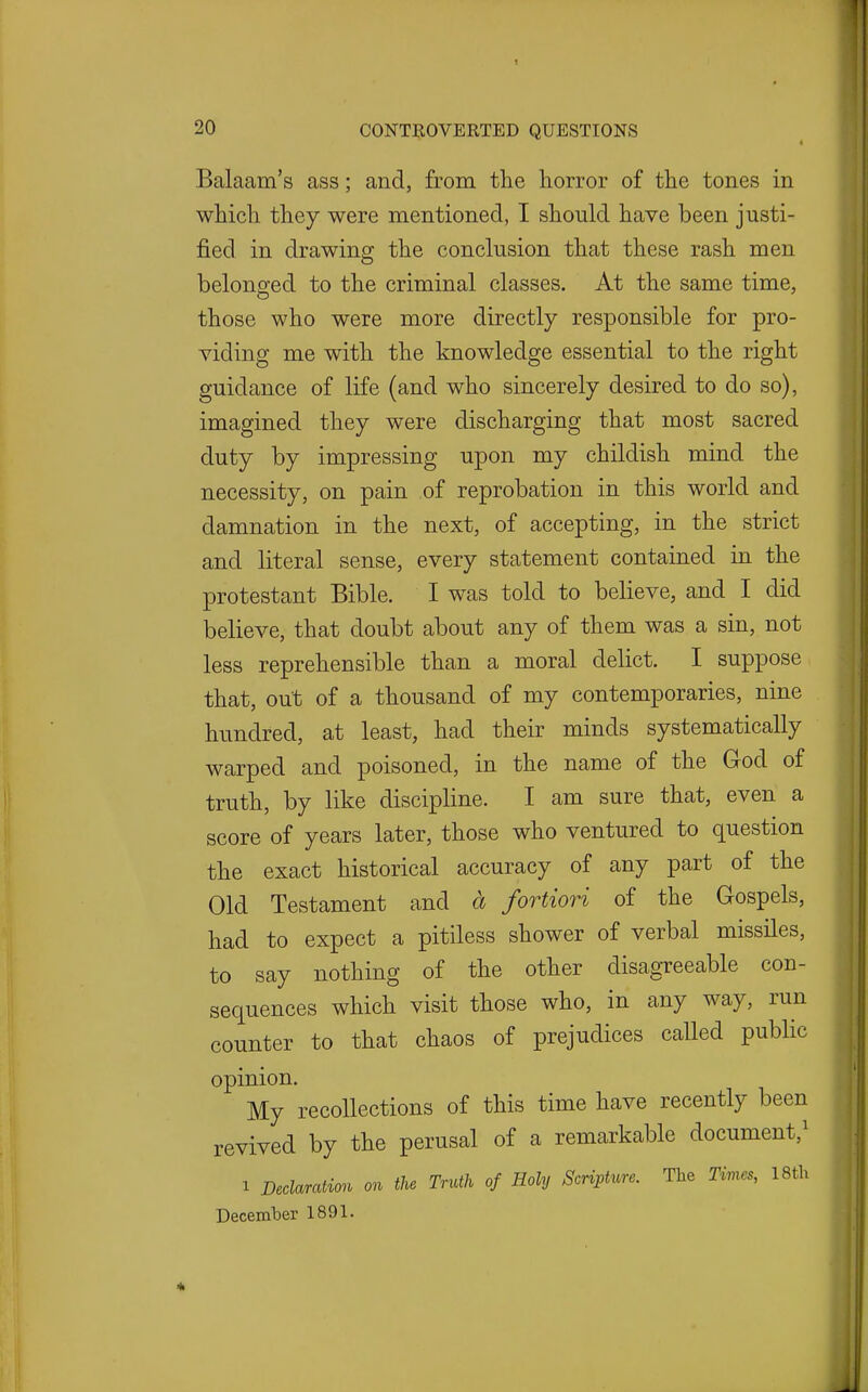 Balaam's ass; and, from the horror of the tones in which they were mentioned, I should have been justi- fied in drawing the conclusion that these rash men belonged to the criminal classes. At the same time, those who were more directly responsible for pro- viding me with the knowledge essential to the right guidance of life (and who sincerely desired to do so), imagined they were discharging that most sacred duty by impressing upon my childish mind the necessity, on pain of reprobation in this world and damnation in the next, of accepting, in the strict and literal sense, every statement contained in the protestant Bible. I was told to believe, and I did believe, that doubt about any of them was a sin, not less reprehensible than a moral delict. I suppose that, out of a thousand of my contemporaries, nine hundred, at least, had their minds systematically warped and poisoned, in the name of the God of truth, by like discipline. I am sure that, even a score of years later, those who ventured to question the exact historical accuracy of any part of the Old Testament and a fortiori of the Gospels, had to expect a pitiless shower of verbal missiles, to say nothing of the other disagreeable con- sequences which visit those who, in any way, run counter to that chaos of prejudices called public opinion. My recollections of this time have recently been revived by the perusal of a remarkable document,^ 1 Declaration on the Truth of Holy Scripture. The Tmes, 18th Decemher 1891.