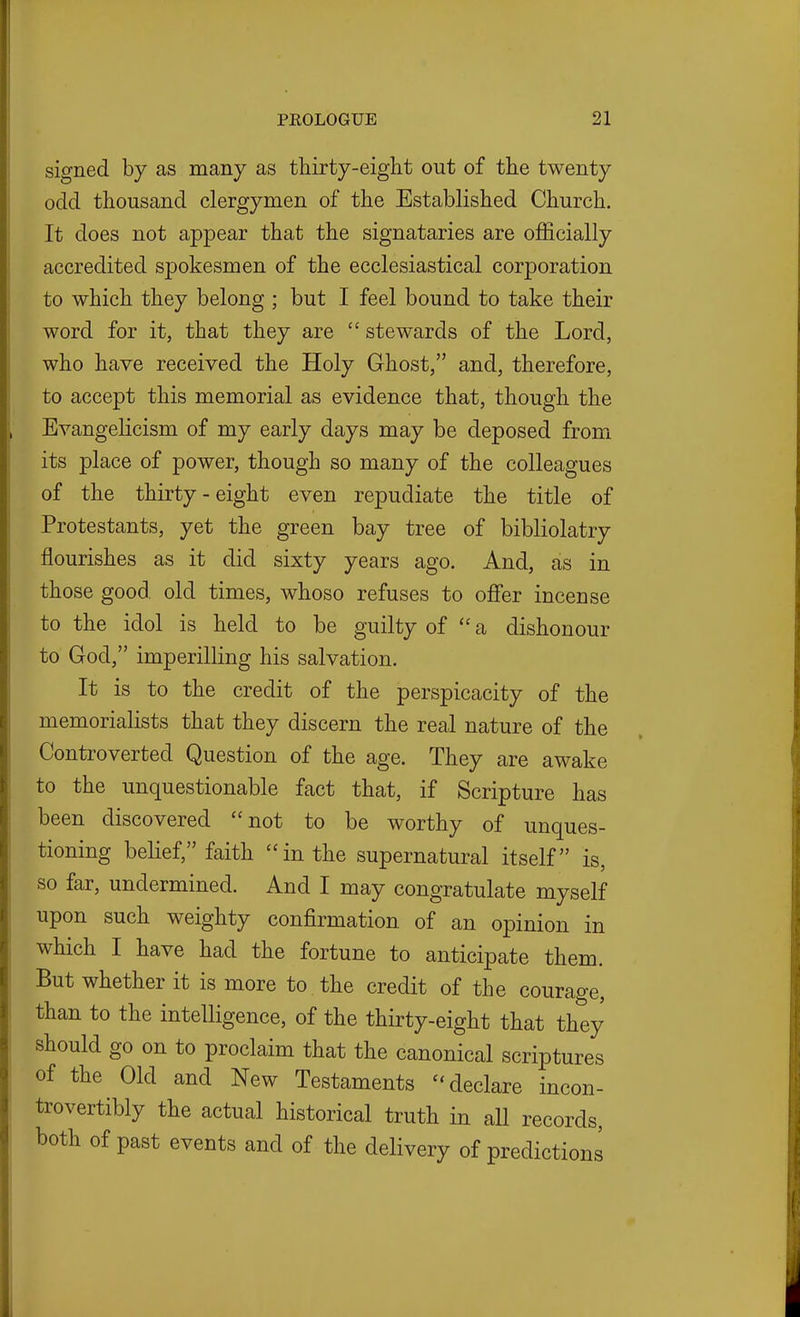 signed by as many as thirty-eight out of the twenty odd thousand clergymen of the Established Church. It does not appear that the signataries are officially accredited spokesmen of the ecclesiastical corporation to which they belong ; but I feel bound to take their word for it, that they are  stewards of the Lord, who have received the Holy Ghost, and, therefore, to accept this memorial as evidence that, though the Evangelicism of my early days may be deposed from its place of power, though so many of the colleagues of the thirty - eight even repudiate the title of Protestants, yet the green bay tree of bibliolatry flourishes as it did sixty years ago. And, as in those good old times, whoso refuses to off'er incense to the idol is held to be guilty of  a dishonour to God, imperilling his salvation. It is to the credit of the perspicacity of the memorialists that they discern the real nature of the Controverted Question of the age. They are awake to the unquestionable fact that, if Scripture has been discovered not to be worthy of unques- tioning belief, faith in the supernatural itself is, so far, undermined. And I may congratulate myself upon such weighty confirmation of an opinion in which I have had the fortune to anticipate them. But whether it is more to the credit of the courage, than to the intelligence, of the thirty-eight that they should go on to proclaim that the canonical scriptures of the Old and New Testaments ''declare incon- trovertibly the actual historical truth in all records, both of past events and of the delivery of predictions