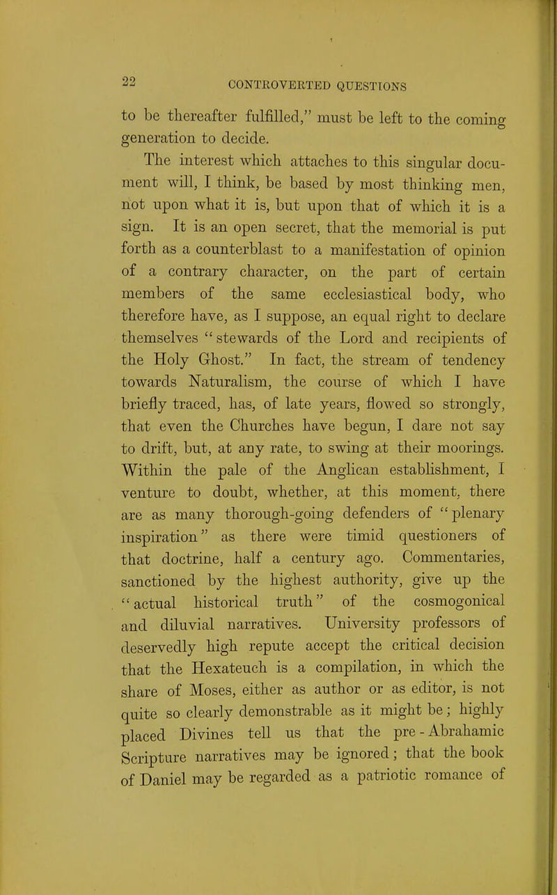 to be thereafter fulfilled, must be left to the coming generation to decide. The interest which attaches to this singular docu- ment will, I think, be based by most thinking men, riot upon what it is, but upon that of which it is a sign. It is an open secret, that the memorial is put forth as a counterblast to a manifestation of opinion of a contrary character, on the part of certain members of the same ecclesiastical body, who therefore have, as I suppose, an equal right to declare themselves  stewards of the Lord and recipients of the Holy Ghost. In fact, the stream of tendency towards Naturalism, the course of which I have briefly traced, has, of late years, flowed so strongly, that even the Churches have begun, I dare not say to drift, but, at any rate, to swing at their moorings. Within the pale of the Anglican establishment, I venture to doubt, whether, at this moment, there are as many thorough-going defenders of j^l^^^^J inspiration as there were timid questioners of that doctrine, half a century ago. Commentaries, sanctioned by the highest authority, give up the actual historical truth of the cosmogonical and diluvial narratives. University professors of deservedly high repute accept the critical decision that the Hexateuch is a compilation, in which the share of Moses, either as author or as editor, is not quite so clearly demonstrable as it might be; highly placed Divines tell us that the pre - Abrahamic Scripture narratives may be ignored; that the book of Daniel may be regarded as a patriotic romance of