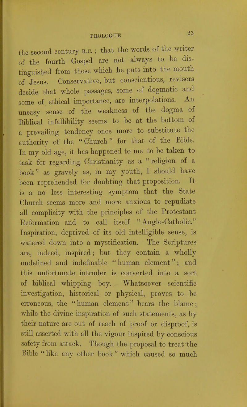 the second century B.C. ; that the words of the writer of the fourth Gospel are not always to be dis- tinguished from those which he puts into the mouth of Jesus. Conservative, but conscientious, revisers decide that whole passages, some of dogmatic and some of ethical importance, are interpolations. An uneasy sense of the weakness of the dogma of Biblical infallibility seems to be at the bottom of a prevailing tendency once more to substitute the authority of the Church for that of the Bible. In my old age, it has happened to me to be taken to task for regarding Christianity as a religion of a book as gravely as, in my youth, I should have been reprehended for doubting that proposition. It is a no less interesting symptom that the State Church seems more and more anxious to repudiate all complicity with the principles of the Protestant Eeformation and to call itself Anglo-Catholic. Inspiration, deprived of its old intelligible sense, is watered down into a mystification. The Scriptures are, indeed, inspired; but they contain a wholly undefined and indefinable  human element; and this unfortunate intruder is converted into a sort of biblical whipping boy. Whatsoever scientific investigation, historical or physical, proves to be erroneous, the  human element bears the blame; while the divine inspiration of such statements, as by their nature are out of reach of proof or disproof, is still asserted with all the vigour inspired by conscious safety from attack. Though the proposal to treat the Bible  like any other book which caused so much