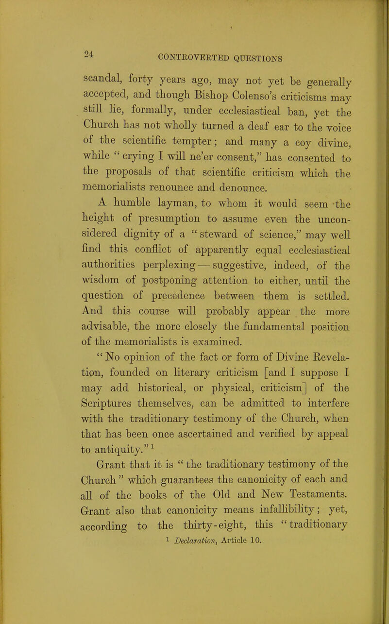 scandal, forty years ago, may not yet be generally accepted, and tliough Bishop Colenso's criticisms may still lie, formally, under ecclesiastical ban, yet the Church has not wholly turned a deaf ear to the voice of the scientific tempter; and many a coy divine, while  crying I will ne'er consent, has consented to the proposals of that scientific criticism which the memorialists renounce and denounce. A humble layman, to whom it would seem 'the height of presumption to assume even the uncon- sidered dignity of a  steward of science, may well find this conflict of apparently equal ecclesiastical authorities perplexing — suggestive, indeed, of the wisdom of postponing attention to either, until the question of precedence between them is settled. And this course will probably appear the more advisable, the more closely the fundamental position of the memorialists is examined. No opinion of the fact or form of Divine Eevela- tion, founded on literary criticism [and I suppose I may add historical, or physical, criticism] of the Scriptures themselves, can be admitted to interfere with the traditionary testimony of the Church, when that has been once ascertained and verified by appeal to antiquity.^ Grant that it is  the traditionary testimony of the Church  which guarantees the canonicity of each and all of the books of the Old and New Testaments. Grant also that canonicity means infallibility; yet, according to the thirty-eight, this traditionary 1 Declaration, Article 10.