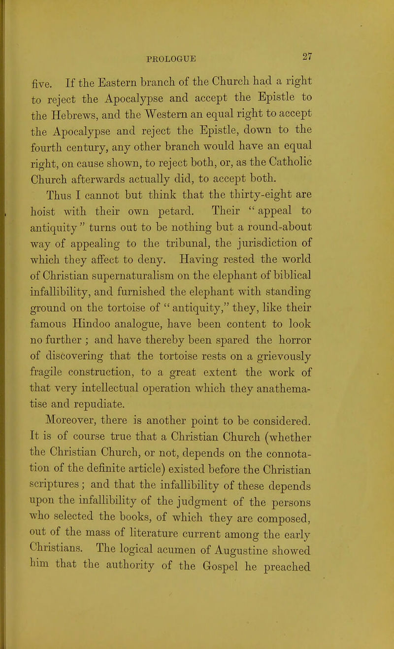 five. If the Eastern brcanch of the Church had a right to reject the Apocalypse and accept the Epistle to the Hebrews, and the Western an equal right to accept the Apocalypse and reject the Epistle, down to the fourth century, any other branch would have an equal right, on cause shown, to reject both, or, as the Catholic Church afterwards actually did, to accept both. Thus I cannot but think that the thirty-eight are hoist with their own petard. Their  appeal to antiquity  turns out to be nothing but a round-about way of appealing to the tribunal, the jurisdiction of which they affect to deny. Having rested the world of Christian supernaturalism on the elephant of biblical infallibility, and furnished the elephant with standing ground on the tortoise of  antiquity, they, like their famous Hindoo analogue, have been content to look no further ; and have thereby been spared the horror of discovering that the tortoise rests on a grievously fragile construction, to a great extent the work of that very intellectual operation which they anathema- tise and repudiate. Moreover, there is another point to be considered. It is of course true that a Christian Church (whether the Christian Church, or not, depends on the connota- tion of the definite article) existed before the Christian scriptures ; and that the infallibility of these depends upon the infallibility of the judgment of the persons who selected the books, of which they are composed, out of the mass of literature current among the early Christians. The logical acumen of Augustine showed him that the authority of the Gospel he preached