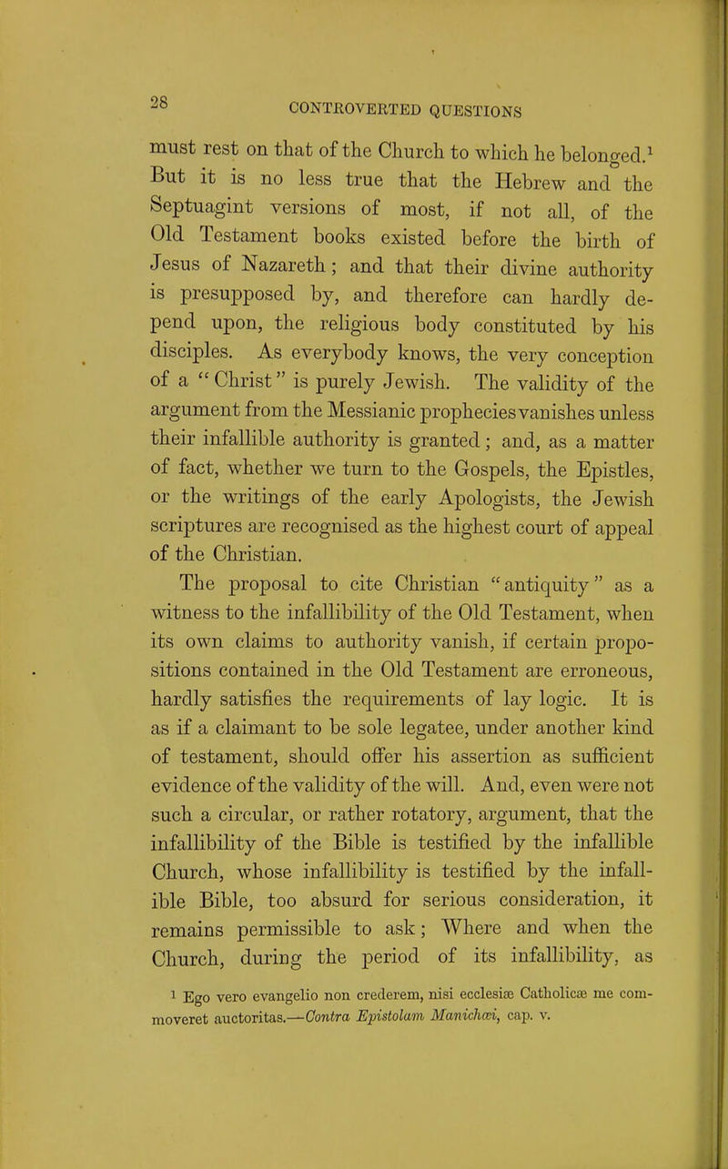 must rest on that of the Church to which he belonged.^ But it is no less true that the Hebrew and the Septuagint versions of most, if not all, of the Old Testament books existed before the birth of Jesus of Nazareth; and that their divine authority is presupposed by, and therefore can hardly de- pend upon, the religious body constituted by his disciples. As everybody knows, the very conception of a  Christ is purely Jewish. The validity of the argument from the Messianic prophecies vanishes unless their infallible authority is granted; and, as a matter of fact, whether we turn to the Gospels, the Epistles, or the writings of the early Apologists, the Jewish scriptures are recognised as the highest court of appeal of the Christian. The proposal to cite Christian antiquity as a witness to the infallibility of the Old Testament, when its own claims to authority vanish, if certain propo- sitions contained in the Old Testament are erroneous, hardly satisfies the requirements of lay logic. It is as if a claimant to be sole legatee, under another kind of testament, should ofi'er his assertion as sufficient evidence of the validity of the will. And, even were not such a circular, or rather rotatory, argument, that the infallibility of the Bible is testified by the infallible Church, whose infallibility is testified by the infall- ible Bible, too absurd for serious consideration, it remains permissible to ask; Where and when the Church, during the period of its infallibility, as 1 Ego vero evangelio non crederem, nisi ecclesiee Catliolicse me com- moveret auctoritas,—Conira Epistolam Manichcd, cap. v.