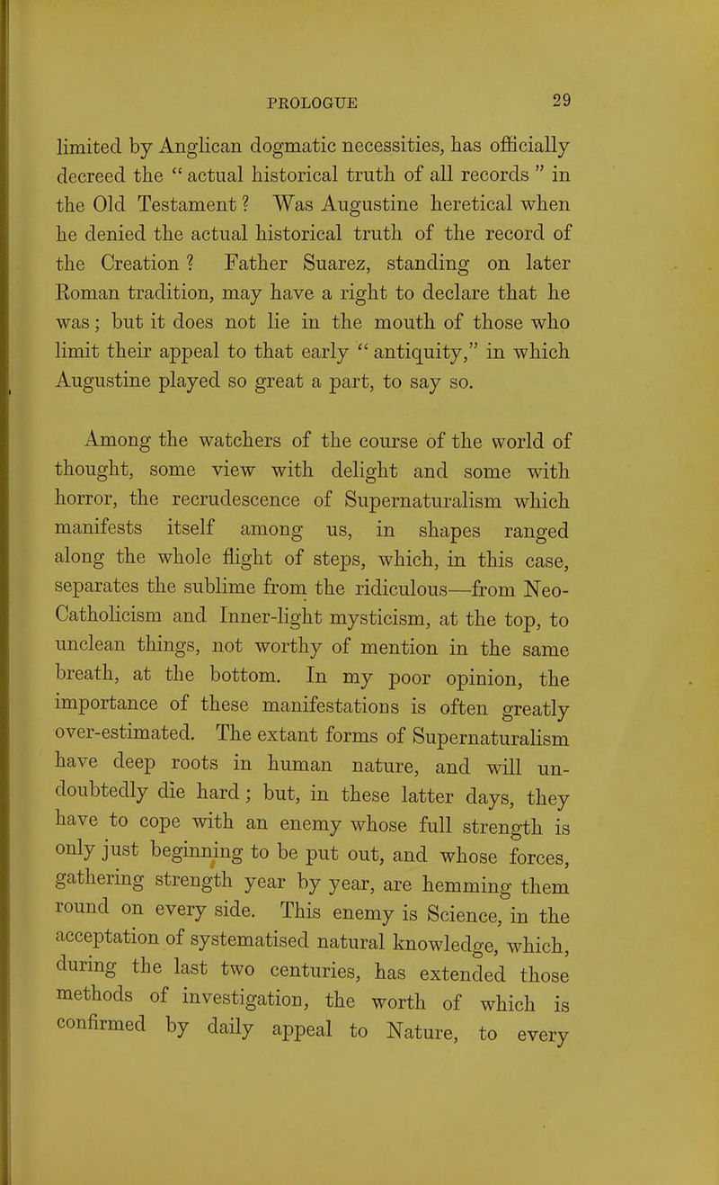 limited by Anglican dogmatic necessities, has officially decreed the  actual historical truth of all records  in the Old Testament ? Was Augustine heretical when he denied the actual historical truth of the record of the Creation ? Father Suarez, standing on later Koman tradition, may have a right to declare that he was; but it does not lie in the mouth of those who limit their appeal to that early  antiquity, in which Augustine played so great a part, to say so. Among the watchers of the course of the world of thought, some view with delight and some with horror, the recrudescence of Supernaturalism which manifests itself among us, in shapes ranged along the whole ffight of steps, which, in this case, separates the sublime froni the ridiculous—from Neo- Catholicism and Inner-light mysticism, at the top, to unclean things, not worthy of mention in the same breath, at the bottom. In my poor opinion, the importance of these manifestations is often greatly over-estimated. The extant forms of Supernaturalism have deep roots in human nature, and will un- doubtedly die hard; but, in these latter days, they have to cope with an enemy whose full strength is only just beginning to be put out, and whose forces, gathering strength year by year, are hemming them round on every side. This enemy is Science, in the acceptation of systematised natural knowledge, which, durmg the last two centuries, has extended those methods of investigation, the worth of which is confirmed by daily appeal to Nature, to every