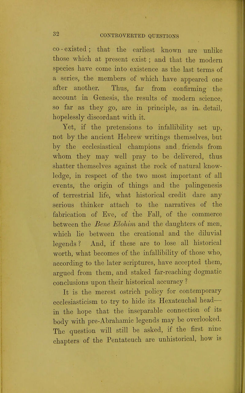 CO - existed; that the earliest known are unlike those which at present exist; and that the modern species have come into existence as the last terms of a series, the members of which have appeared one after another. Thus, far from confirming the account in Genesis, the results of modern science, so far as they go, are in principle, as in detail, hopelessly discordant with it. Yet, if the pretensions to infallibility set up, not by the ancient Hebrew writings themselves, but by the ecclesiastical chamjDions and friends from whom they may well pray to be delivered, thus shatter themselves against the rock of natural know- ledge, in respect of the two most important of all events, the origin of things and the palingenesis of terrestrial life, what historical credit dare any serious thinker attach to the narratives of the fabrication of Eve, of the Fall, of the commerce between the Bene Elohim and the daughters of men, which lie between the creational and the diluvial legends ? And, if these are to lose all historical worth, what becomes of the infallibility of those who, according to the later scriptures, have accepted them, argued from them, and staked far-reaching dogmatic conclusions upon their historical accuracy ? It is the merest ostrich policy for contemporary ecclesiasticism to try to hide its Hexateuchal head— in the hope that the inseparable connection of its body with pre-Abrahamic legends may be overlooked. The question will still be asked, if the first nine chapters of the Pentateuch are unhistorical, how is