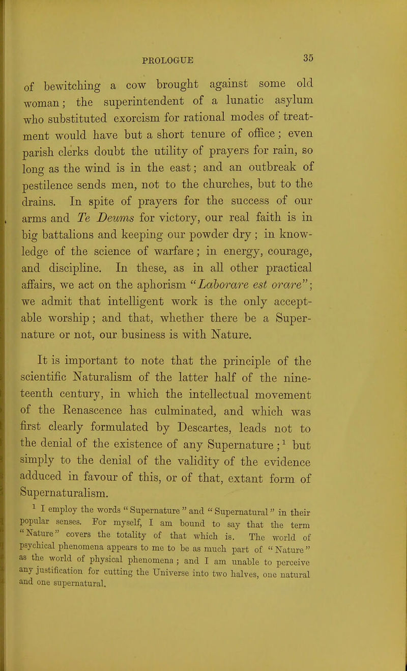 of bewitching a cow brought against some old woman; the superintendent of a lunatic asylum who substituted exorcism for rational modes of treat- ment would have but a short tenure of office; even parish clerks doubt the utility of prayers for rain, so long as the wind is in the east; and an outbreak of pestilence sends men, not to the churches, but to the drains. In spite of prayers for the success of our arms and Te Deums for victory, our real faith is in big battalions and keeping our powder dry ; in know- ledge of the science of warfare; in energy, courage, and discipline. In these, as in all other practical affairs, we act on the aphorism  Lahorare est or are; we admit that intelligent work is the only accept- able worship; and that, whether there be a Super- nature or not, our business is with Nature. It is important to note that the principle of the scientific Naturalism of the latter half of the nine- teenth century, in which the intellectual movement of the Kenascence has culminated, and which was first clearly formulated by Descartes, leads not to the denial of the existence of any Supernature; ^ but simply to the denial of the validity of the evidence adduced in favour of this, or of that, extant form of Supernaturalism. 1 I employ the words Supernature  and  Supernatural in their popular senses. For myself, I am bound to say that the term Nature covers the totaUty of that which is. The world of psychical phenomena appears to me to be as much part of  Nature  as the world of physical phenomena ; and I am unable to perceive any justification for cutting the Universe into two halves, one natural and one supernatural.