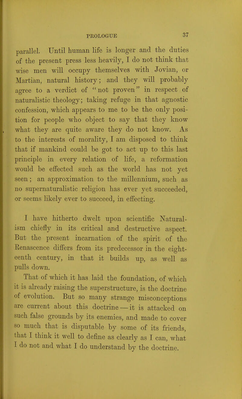 parallel. Until human life is longer and the duties of the present press less heavily, I do not think that wise men will occupy themselves with Jovian, or Martian, natural history; and they will probably agree to a verdict of not proven in respect of naturalistic theology; taking refuge in that agnostic confession, which appears to me to be the only posi- tion for people who object to say that they know what they are quite aware they do not know. As to the interests of morality, I am disposed to think that if mankind could be got to act up to this last principle in every relation of life, a reformation would be effected such as the world has not yet seen; an approximation to the millennium, such as no supernaturalistic religion has ever yet succeeded, or seems likely ever to succeed, in effecting. I have hitherto dwelt upon scientific Natural- ism chiefly in its critical and destructive aspect. But the present incarnation of the spirit of the Renascence differs from its predecessor in the eight- eenth century, in that it builds up, as well as pulls down. That of which it has laid the foundation, of which it is already raising the superstructure, is the doctrine of evolution. But so many strange misconceptions are current about this doctrine — it is attacked on such false grounds by its enemies, and made to cover so much that is disputable by some of its friends, that I think it well to define as clearly as I can, what I do not and what I do understand by the doctrine.