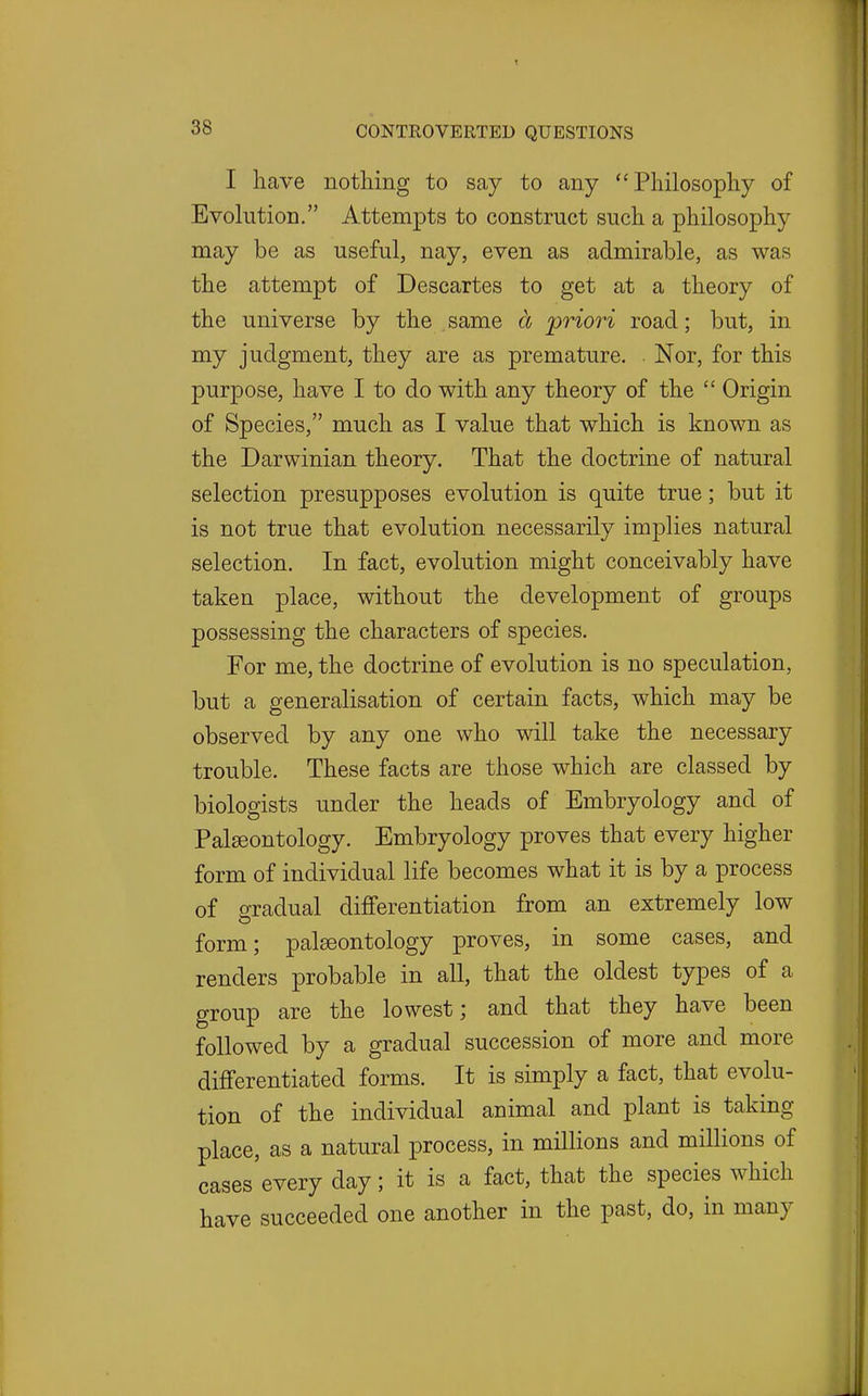 I have nothing to say to any Philosophy of Evolution. Attempts to construct such a philosophy may be as useful, nay, even as admirable, as was the attempt of Descartes to get at a theory of the universe by the same a priori road; but, in my judgment, they are as premature. Nor, for this purpose, have I to do with any theory of the  Origin of Species, much as I value that which is known as the Darwinian theory. That the doctrine of natural selection presupposes evolution is quite true; but it is not true that evolution necessarily implies natural selection. In fact, evolution might conceivably have taken place, without the development of groups possessing the characters of species. For me, the doctrine of evolution is no speculation, but a generalisation of certain facts, which may be observed by any one who will take the necessary trouble. These facts are those which are classed by biologists under the heads of Embryology and of Palaeontology. Embryology proves that every higher form of individual life becomes what it is by a process of gradual differentiation from an extremely low form; paleeontology proves, in some cases, and renders probable in all, that the oldest types of a group are the lowest; and that they have been followed by a gradual succession of more and more differentiated forms. It is simply a fact, that evolu- tion of the individual animal and plant is taking place, as a natural process, in millions and millions of cases every day; it is a fact, that the species which have succeeded one another in the past, do, in many