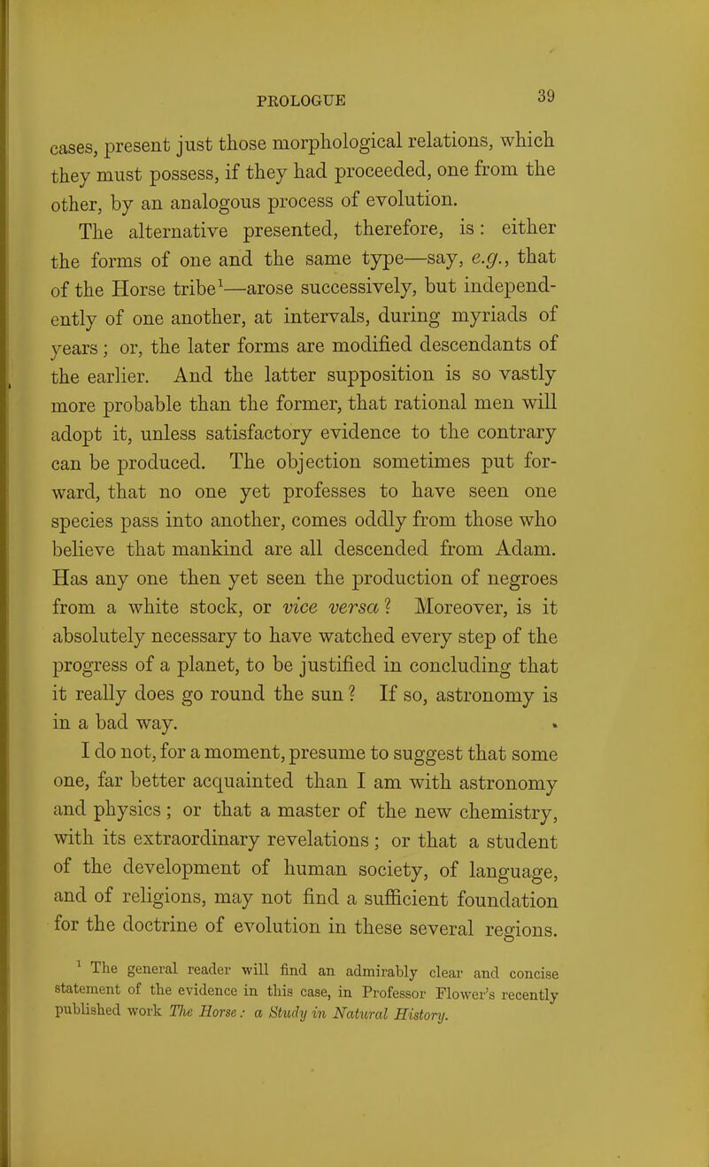 cases, present just those morphological relations, which they must possess, if they had proceeded, one from the other, by an analogous process of evolution. The alternative presented, therefore, is: either the forms of one and the same type—say, e.g., that of the Horse tribe^—arose successively, but independ- ently of one another, at intervals, during myriads of years; or, the later forms are modified descendants of the earlier. And the latter supposition is so vastly more probable than the former, that rational men will adopt it, unless satisfactory evidence to the contrary can be produced. The objection sometimes put for- ward, that no one yet professes to have seen one species pass into another, comes oddly from those who believe that mankind are all descended from Adam. Has any one then yet seen the production of negroes from a white stock, or vice versa ? Moreover, is it absolutely necessary to have watched every step of the progress of a planet, to be justified in concluding that it really does go round the sun ? If so, astronomy is in a bad way. I do not, for a moment, presume to suggest that some one, far better acquainted than I am with astronomy and physics; or that a master of the new chemistry, with its extraordinary revelations; or that a student of the development of human society, of language, and of religions, may not find a sufficient foundation for the doctrine of evolution in these several regions. ^ The general reader will find an admirably clear and concise statement of the evidence in this case, in Professor Flower's recently- published work The Horsea Study in Natural History.