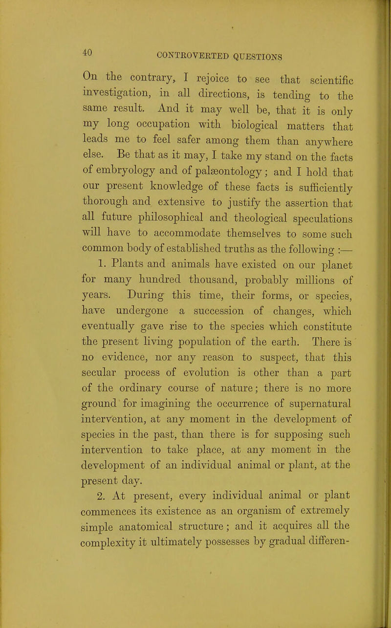 On the contrary, I rejoice to see that scientific investigation, in all directions, is tending to the same result. And it may well be, that it is only my long occupation with biological matters that leads me to feel safer among them than anywhere else. Be that as it may, I take my stand on the facts of embryology and of palaeontology; and I hold that our present knowledge of these facts is sufficiently thorough and extensive to justify the assertion that all future philosophical and theological speculations will have to accommodate themselves to some such common body of established truths as the following :— 1. Plants and animals have existed on our planet for many hundred thousand, probably millions of years. During this time, their forms, or species, have undergone a succession of changes, which eventually gave rise to the species which constitute the present living population of the earth. There is ' no evidence, nor any reason to suspect, that this secular process of evolution is other than a part of the ordinary course of nature; there is no more ground for imagining the occurrence of supernatural intervention, at any moment in the development of species in the past, than there is for supposing such intervention to take place, at any moment in the development of an individual animal or plant, at the present day. 2. At present, every individual animal or plant commences its existence as an organism of extremely simple anatomical structure; and it acquires all the complexity it ultimately possesses by gradual difi'eren-