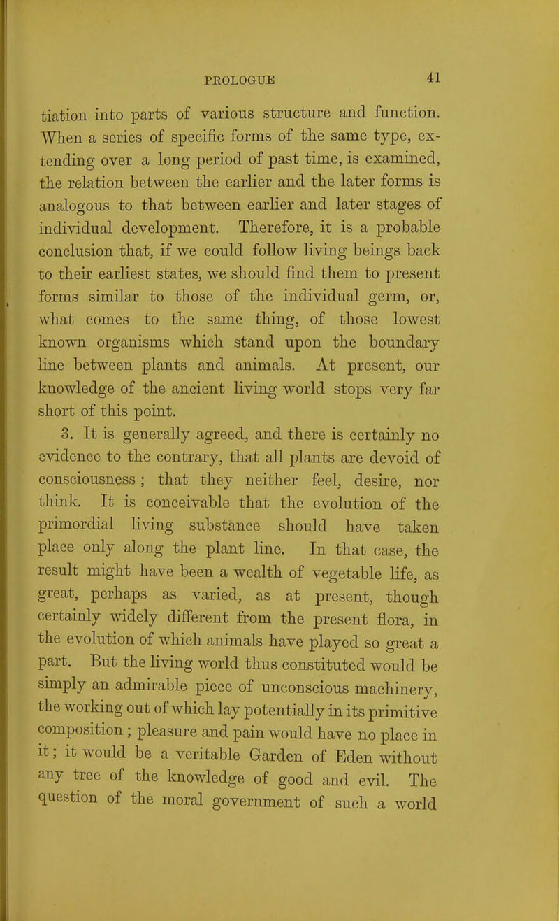 tiation into parts of various structure and function. When a series of specific forms of the same type, ex- tending over a long period of past time, is examined, the relation between the earlier and the later forms is analogous to that between earlier and later stages of individual development. Therefore, it is a probable conclusion that, if we could follow living beings back to their earliest states, we should find them to present forms similar to those of the individual germ, or, what comes to the same thing, of those lowest known organisms which stand upon the boundary line between plants and animals. At present, our knowledge of the ancient living world stops very far short of this point. 3. It is generally agreed, and there is certainly no evidence to the contrary, that all plants are devoid of consciousness; that they neither feel, desire, nor think. It is conceivable that the evolution of the primordial living substance should have taken place only along the plant line. In that case, the result might have been a wealth of vegetable life, as great, perhaps as varied, as at present, though certainly widely difi'erent from the present flora, in the evolution of which animals have played so great a part. But the living world thus constituted would be simply an admirable piece of unconscious machinery, the working out of which lay potentially in its primitive composition; pleasure and pain would have no place in it; it would be a veritable Garden of Eden without any tree of the knowledge of good and evil. The question of the moral government of such a world