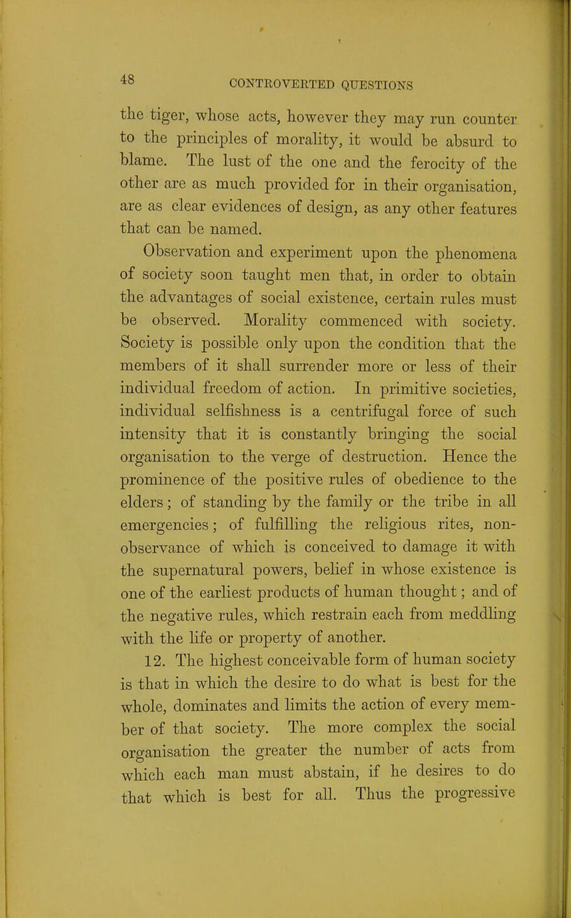 the tiger, whose acts, however they may run counter to the princii^les of morality, it would be absurd to blame. The lust of the one and the ferocity of the other are as much provided for in their organisation, are as clear evidences of design, as any other features that can be named. Observation and experiment upon the phenomena of society soon taught men that, in order to obtain the advantages of social existence, certain rules must be observed. Morality commenced with society. Society is possible only upon the condition that the members of it shall surrender more or less of their individual freedom of action. In primitive societies, individual selfishness is a centrifugal force of such intensity that it is constantly bringing the social organisation to the verge of destruction. Hence the prominence of the positive rules of obedience to the elders; of standing by the family or the tribe in all emergencies; of fulfilling the religious rites, non- observance of which is conceived to damage it with the supernatural powers, belief in whose existence is one of the earliest products of human thought; and of the negative rules, which restrain each from meddling with the life or property of another. 12. The highest conceivable form of human society is that in which the desire to do what is best for the whole, dominates and limits the action of every mem- ber of that society. The more complex the social organisation the greater the number of acts from which each man must abstain, if he desires to do that which is best for all. Thus the progressive