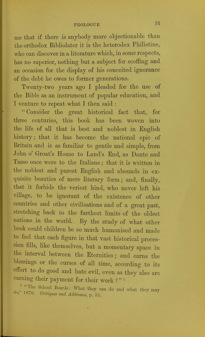 me that if there is anybody more objectionable than the orthodox Bibliolater it is the heterodox Philistine, who can discover in a literature which, in some respects, has no superior, nothing but a subject for scoffing and an occasion for the display of his conceited ignorance of the debt he owes to former generations. Twenty-two years ago I pleaded for the use of the Bible as an instrument of popular education, and I venture to repeat what I then said :  Consider the great historical fact that, for three centuries, this book has been woven into the life of all that is best and noblest in English history; that it has become the national epic of Britain and is as familiar to gentle and simple, from John o' Groat's House to Land's End, as Dante and Tasso once were to the Italians; that it is written in the noblest and purest English and abounds in ex- quisite beauties of mere literary form; and, finally, that it forbids the veriest hind, who never left his village, to be ignorant of the existence of other countries and other civilisations and of a great past, stretching back to the furthest limits of the oldest nations in the world.. By the study of what other book could children be so much humanised and made to feel that each figure in that vast historical proces- sion fills, like themselves, but a momentary space in the interval between the Eternities; and earns the blessings or the curses of all time, according to its effort to do good and hate evil, even as they also are earning their payment for their work ?  ^ 1 ((I 'The School Boards: What they can do and what they may tio, 1870. Critiques and Addresses, p. 51.
