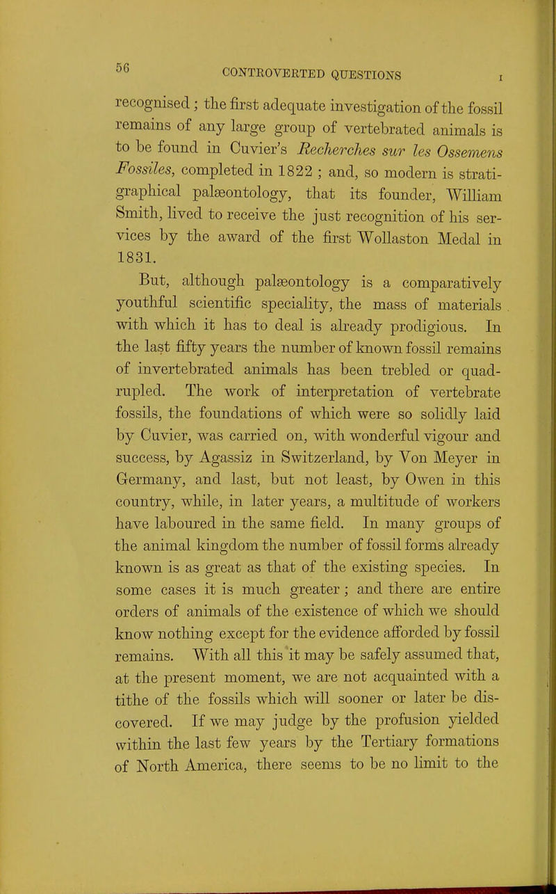 recognised; the first adequate investigation of the fossil remains of any large group of vertebrated animals is to be found in Cuvier's Becherches sur les Ossemens Fossiles, completed in 1822 ; and, so modern is strati- grapliical palaeontology, that its founder, William Smith, lived to receive the just recognition of his ser- vices by the award of the first WoUaston Medal in 1831. But, although palaeontology is a comparatively youthful scientific speciality, the mass of materials with which it has to deal is already prodigious. In the last fifty years the number of known fossil remains of invertebrated animals has been trebled or quad- rupled. The work of interpretation of vertebrate fossils, the foundations of which were so solidly laid by Cuvier, was carried on, with wonderful vigour and success, by Agassiz in Switzerland, by Von Meyer in Germany, and last, but not least, by Owen in this country, while, in later years, a multitude of workers have laboured in the same field. In many groups of the animal kingdom the number of fossil forms already known is as great as that of the existing species. In some cases it is much greater; and there are entire orders of animals of the existence of which we should know nothing except for the evidence afiorded by fossil remains. With all this it may be safely assumed that, at the present moment, we are not acquainted with a tithe of the fossils w^hich will sooner or later be dis- covered. If we may judge by the profusion yielded within the last few years by the Tertiary formations of North America, there seems to be no limit to the