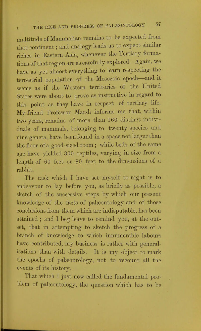 multitude of Mammalian remains to be expected from that continent; and analogy leads us to expect similar riches in Eastern Asia, whenever the Tertiary forma- tions of that region are as carefully explored. Again, we have as yet almost everything to learn respecting the terrestrial population of the Mesozoic epoch—and it seems as if the Western territories of the United States were about to prove as instructive in regard to this point as they have in respect of tertiary life. My friend Professor Marsh informs me that, within two years, remains of more than 160 distinct indivi- duals of mammals, belonging to twenty species and nine genera, have been found in a space not larger than the floor of a good-sized room ; while beds of the same age have yielded 300 reptiles, varying in size from a length of 60 feet or 80 feet to the dimensions of a rabbit. The task which I have set myself to-night is to endeavour to lay before you, as briefly as possible, a sketch of the successive steps by which our present knowledge of the facts of palaeontology and of those conclusions from them which are indisputable, has been attained ; and I beg leave to remind you, at the out- set, that in attempting to sketch the progress of a branch of knowledge to which innumerable labours have contributed, my business is rather with general- isations than with details. It is my object to mark the epochs of palaeontology, not to recount all the events of its history. That which I just now called the fundamental pro- blem of palaeontology, the question which has to be