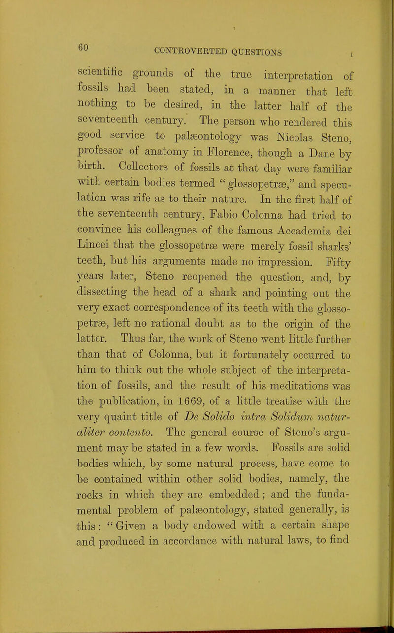 scientific grounds of the true interpretation of fossils had been stated, in a manner that left nothing to be desired, in the latter half of the seventeenth century.' The person who rendered this good service to palaeontology was Nicolas Steno, professor of anatomy in Florence, though a Dane by birth. Collectors of fossils at that day were familiar with certain bodies termed  glossopetrae, and specu- lation was rife as to their nature. In the first half of the seventeenth century, Fabio Colonna had tried to convince his colleagues of the famous Accademia dei Lincei that the glossopetrae were merely fossil sharks' teeth, but his arguments made no impression. Fifty years later, Steno reopened the question, and, by dissecting the head of a shark and pointing out the very exact correspondence of its teeth with the glosso- petree, left no rational doubt as to the origin of the latter. Thus far, the work of Steno went little further than that of Colonna, but it fortunately occurred to him to think out the whole subject of the interpreta- tion of fossils, and the result of his meditations was the publication, in 1669, of a little treatise with the very quaint title of De Solido intra Solidum natur- aliter contento. The general course of Steno's argu- ment may be stated in a few words. Fossils are solid bodies which, by some natural process, have come to be contained within other solid bodies, namely, the rocks in which they are embedded; and the funda- mental problem of palaeontology, stated generally, is this:  Given a body endowed with a certain shape and produced in accordance with natural laws, to find