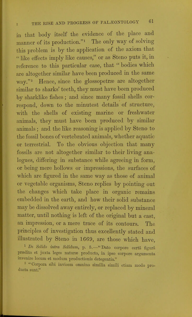 in that body itself tlie evidence of the place and manner of its production. 1 The only way of solving this problem is by the application of the axiom that  like effects imply like causes, or as Steno puts it, in reference to this particular case, that  bodies which are altogether similar have been produced in the same way. 2 Hence, since the glossopetrae are altogether similar to sharks' teeth, they must have been produced by sharklike fishes; and since many fossil shells cor- respond, down to the minutest details of structure, with the shells of existing marine or freshwater animals, they must have been produced by similar animals; and the like reasoning is applied by Steno to the fossil bones of vertebrated animals, whether aquatic or terrestrial. To the obvious objection that many fossils are not altogether similar to their living ana- logues, differing in substance while agreeing in form, or being mere hollows or impressions, the surfaces of which are figured in the same way as those of animal or vegetable organisms, Steno replies by pointing out the changes which take place in organic remains embedded in the earth, and how their solid substance may be dissolved away entirely, or replaced by mineral matter, until nothing is left of the original but a cast, an impression, or a mere trace of its contours. The principles of investigation thus excellently stated and illustrated by Steno in 1669, are those which have, 1 De Solido intra SoUdum, p. 5.—Dato corpore certa figura; prsedito et juxta leges naturae producto, in ipso corpore argumenta invenire locum et modum productionis detegentia. 2 Corpora sibi invicem omnino similia simUi etiam modo pro- ducta sunt.