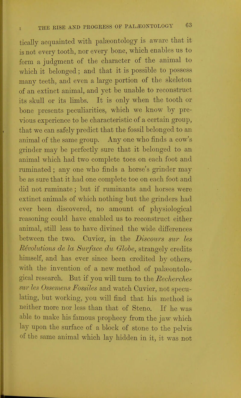 tically acquainted witli palseontology is aware that it is not every tootli, nor every bone, whicli enables us to form a judgment of the character of the animal to which it belonged; and that it is possible to possess many teeth, and even a large portion of the skeleton of an extinct animal, and yet be unable to reconstruct its skull or its limbs. It is only when the tooth or bone presents peculiarities, which we know by pre- vious experience to be characteristic of a certain group, that we can safely predict that the fossil belonged to an animal of the same group. Any one who finds a cow's grinder may be perfectly sure that it belonged to an animal which had two complete toes on each foot and ruminated; any one who finds a horse's grinder may be as sure that it had one complete toe on each foot and did not ruminate; but if ruminants and horses were extinct animals of which nothing but the grinders had ever been discovered, no amount of physiological reasoning could have enabled us to reconstruct either animal, still less to have divined the wide difi'erences between the two. Cuvier, in the Discours sur les Revolutions de la Surface du Globe, strangely credits himself, and has ever since been credited by others, with the invention of a new method of palseontolo- gical research. But if you will turn to the Eecherches sur les Ossemens Fossiles and watch Cuvier, not specu- lating, but working, you will find that his method is neither more nor less than that of Steno. If he was able to make his famous prophecy from the jaw which lay upon the surface of a block of stone to the pelvis of the same animal which lay hidden in it, it was not