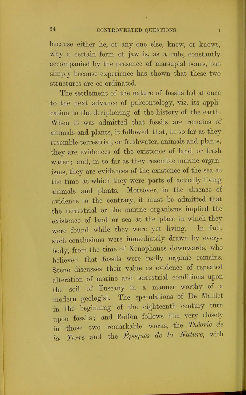 because either he, or any one else, knew, or knows, why a certain form of jaw is, as a rule, constantly accompanied by the presence of marsupial bones, but simply because experience has shown that these two structures are co-ordinated. The settlement of the nature of fossils led at once to the next advance of palaeontology, viz. its appli- cation to the deciphering of the history of the earth. When it was admitted that fossils are remains of animals and plants, it followed that, in so far as they resemble terrestrial, or freshwater, animals and plants, they are evidences of the existence of land, or fresh water ; and, in so far as they resemble marine organ- isms, they are evidences of the existence of the sea at the time at which they were parts of actually living animals and plants. Moreover, in the absence of evidence to the contrary, it must be admitted that the terrestrial or the marine organisms implied the existence of land or sea at the place in which they were found while they were yet living. In fact, such conclusions were immediately drawn by every- body, from the time of Xenophanes downwards, who believed that fossils were really organic remains. Steno discusses their value as evidence of repeated alteration of marine and terrestrial conditions upon the soil of Tuscany in a manner worthy of a modern geologist. The speculations of De MaiUet in the beginning of the eighteenth century turn upon fossils; and Buffon follows him very closely in those two remarkable works, the Tlieorie de la Terre and the Epoques de la Nature, with