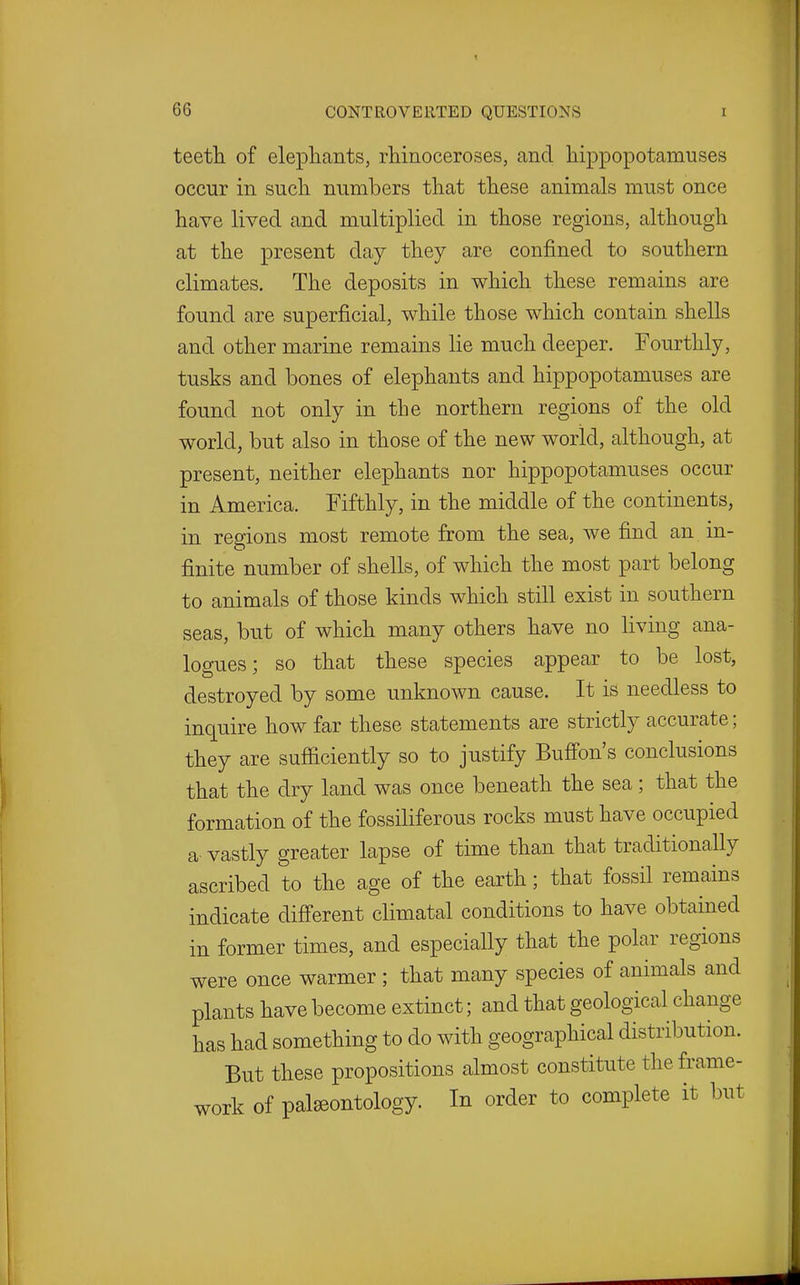 t 66 CONTROVERTED QUESTIONS i teetli of elephants, rliinoceroses, and hippopotamuses occur in such numbers that these animals must once have lived and multiplied in those regions, although at the present day they are confined to southern climates. The deposits in which these remains are found are superficial, while those which contain shells and other marine remains lie much deeper. Fourthly, tusks and bones of elephants and hippopotamuses are found not only in the northern regions of the old world, but also in those of the new world, although, at present, neither elephants nor hippopotamuses occur in America. Fifthly, in the middle of the continents, in regions most remote from the sea, we find an in- finite number of shells, of which the most part belong to animals of those kinds which still exist in southern seas, but of which many others have no living ana- logues; so that these species appear to be lost, destroyed by some unknown cause. It is needless to inquire how far these statements are strictly accurate; they are sufficiently so to justify Buff'on's conclusions that the dry land was once beneath the sea; that the formation of the fossiliferous rocks must have occupied a vastly greater lapse of time than that traditionally ascribed to the age of the earth; that fossil remains indicate difi'erent climatal conditions to have obtained in former times, and especially that the polar regions were once warmer ; that many species of animals and plants have become extinct; and that geological change has had something to do with geographical distribution. But these propositions almost constitute the frame- work of palaeontology. In order to complete it but