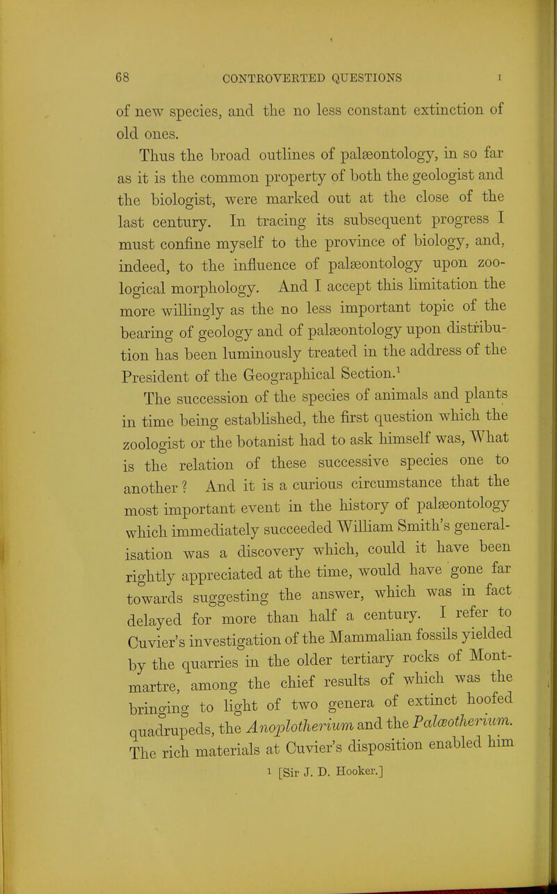 of new species, and tlie no less constant extinction of old ones. Thus the broad outlines of palaeontology, in so far as it is the common property of both the geologist and the biologist, were marked out at the close of the last century. In tracing its subsequent progress I must confine myself to the province of biology, and, indeed, to the influence of palaeontology upon zoo- logical morphology. And I accept this limitation the more willingly as the no less important topic of the bearing of geology and of palaeontology upon distribu- tion has been luminously treated in the address of the President of the Geographical Section.^ The succession of the species of animals and plants in time being estabhshed, the first question which the zoologist or the botanist had to ask himself was, What is the relation of these successive species one to another ? And it is a curious circumstance that the most important event in the history of palaeontology which immediately succeeded William Smith's general- isation was a discovery which, could it have been rightly appreciated at the time, would have gone far towards suggesting the answer, which was in fact delayed for more than half a century. I refer to Cuvier's investigation of the Mammalian fossils yielded by the quarries in the older tertiary rocks of Mont- martre, among the chief results of which was the bringing to light of two genera of extinct hoofed quadrupeds, the Anoplotherium and the Pal(Botherium. The rich materials at Cuvier's disposition enabled him 1 [Sir J. D. Hooker.]