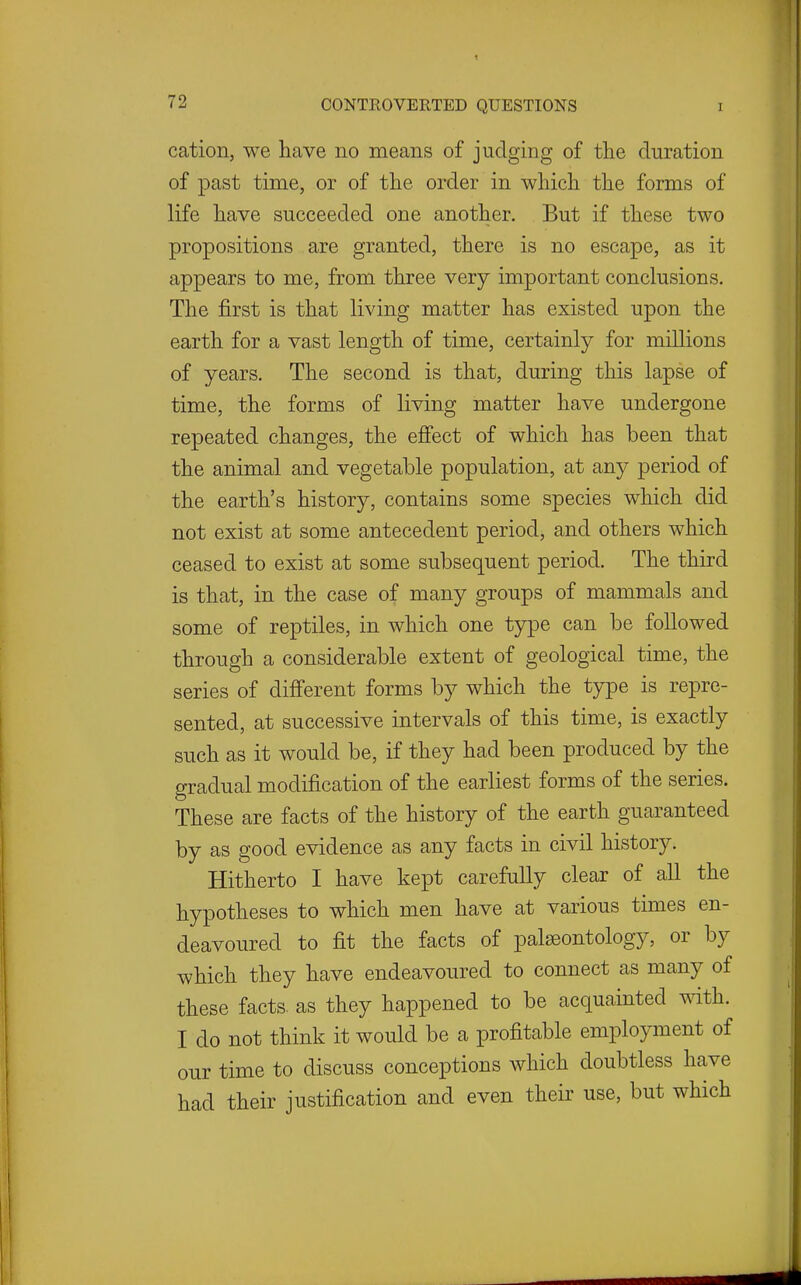 cation, we liave no means of judging of the duration of past time, or of tlie order in which the forms of life have succeeded one another. But if these two propositions are granted, there is no escape, as it appears to me, from three very important conclusions. The first is that living matter has existed upon the earth for a vast length of time, certainly for millions of years. The second is that, during this lapse of time, the forms of living matter have undergone repeated changes, the effect of which has been that the animal and vegetable population, at any period of the earth's history, contains some species which did not exist at some antecedent period, and others which ceased to exist at some subsequent period. The third is that, in the case of many groups of mammals and some of reptiles, in which one t5rpe can be followed through a considerable extent of geological time, the series of difi'erent forms by which the type is repre- sented, at successive intervals of this time, is exactly such as it would be, if they had been produced by the gradual modification of the earliest forms of the series. These are facts of the history of the earth guaranteed by as good evidence as any facts in civil history. Hitherto I have kept carefully clear of all the hypotheses to which men have at various times en- deavoured to fit the facts of palaeontology, or by which they have endeavoured to connect as many of these facts, as they happened to be acquainted with. I do not think it would be a profitable employment of our time to discuss conceptions which doubtless have had their justification and even their use, but which