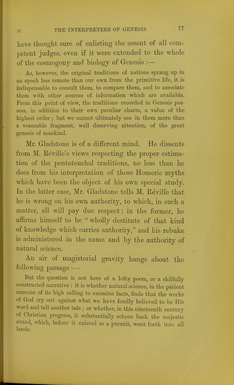 have thought sure of enlisting the assent of all com- jDetent judges, even if it were extended to the whole of the cosmogony and biology of Genesis :— As, however, the original traditions of nations sprang up in an epoch less remote than our own from the primitive life, it is indispensable to consult them, to compare them, and to associate them with other sources of information which are available. From this point of view, the traditions recorded in Genesis pos- sess, in addition to their own peculiar charm, a value of the highest order; but we cannot ultimately see in them more than a venerable fragment, well deserving attention, of the great genesis of mankind. Mr. Gladstone is of a dififerent mind. He dissents from M. Eeville's views respecting the proper estima- tion of the pentateuchal traditions, no less than he does from his interpretation of those Homeric myths which have been the object of his own special study. In the latter case, Mr. Gladstone tells M. Eeville that he is wrong on his own authority, to which, in such a matter, all will pay due respect: in the former, he affirms himself to be  wholly destitute of that kind of knowledge which carries authority, and his rebuke is administered in the name and by the authority of natural science. An air of magisterial gravity hangs about the following passage:— But the question is not here of a lofty poem, or a skilfully constructed narrative : it is whether natural science, in the patient exercise of its high calling to examine facts, finds that the works of God cry out against what we have fondly believed to be His word and tell another tale ; or whether, in this nineteenth century of Christian progress, it substantially echoes back the majestic sound, which, before it existed as a pursuit, went forth into all lands.