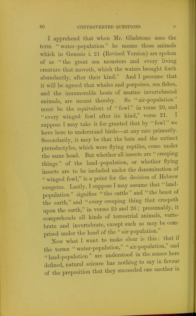 I apprehend that wlien Mr. Gladstone uses the term  water-population he means those animals which in Genesis i. 21 (Revised Version) are spoken of as the great sea monsters and every living creature that moveth, which the waters brought forth abundantly, after their kind. And I presume that it will be agreed that whales and porpoises, sea fishes, and the innumerable hosts of marine invertebrated animals, are meant thereby. So air-population must be the equivalent of fowl inverse 20, and every winged fowl after its kind, verse 21. I suppose I may take it for granted that by  fowl we have here to understand birds—at any rate primarily. Secondarily, it may be that the bats and the extinct pterodactyles, which were flying reptiles, come under the same head. But whether all insects are  creeping things of the land-population, or whether flying insects are to be included under the denomination of winged fowl, is a point for the decision of Hebrew exegetes. Lastly, I suppose I may assume that  land- population  signifies  the cattle  and  the beast of the earth, and  every creeping thing that creepeth upon the earth, in verses 25 and 26 ; presumably, it comprehends all kinds of terrestrial animals, verte- brate and invertebrate, except such as may be com- prised under the head of the  air-population. Now what I want to make clear is this: that if the terms  water-population,  air-population, and land-population are understood in the senses here defined, natural science has nothing to say m favour of the proposition that they succeeded one another in