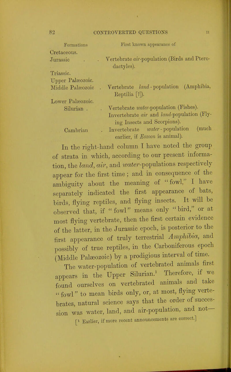 Formations First known appearance of Cretaceous. Jurassic . . Vertebrate air-population (Birds and Ptero- dactyles). Triassic. Upper Palaeozoic. Middle Palteozoic . Vertebrate land - population (Amphibia, Reptilia [?]). Lower Palaeozoic. Silurian . . Vertebrate wa^er-population (Fishes). Invertebrate air and kwcZ-population (Fly- ing Insects and Scorpions). Cambrian . Invertebrate itja^er - population (much earlier, if Eozoon is animal). In the riglit-hand column I have noted the group of strata in which, according to our present informa- tion, the land, air, and tyaier-populations respectively appear for the first time; and in consequence of the ambiguity about the meaning of fowl, I have separately indicated the first appearance of bats, birds, flying reptiles, and flying insects. It will be observed that, if fowl means only bird, or at most flying vertebrate, then the first certain evidence of the latter, in the Jurassic epoch, is posterior to the first appearance of truly terrestrial Amphibia, and possibly of true reptiles, in the Carboniferous epoch (Middle Palseozoic) by a prodigious interval of time. The water-population of vertebrated animals first appears in the Upper Silurian.^ Therefore, if we found ourselves on vertebrated animals and take -fowl to mean birds only, or, at most, flying verte- brates, natural science says that the order of succes- sion was water, land, and air-population, and not— [1 Earlier, if more recent announcements are correct.]