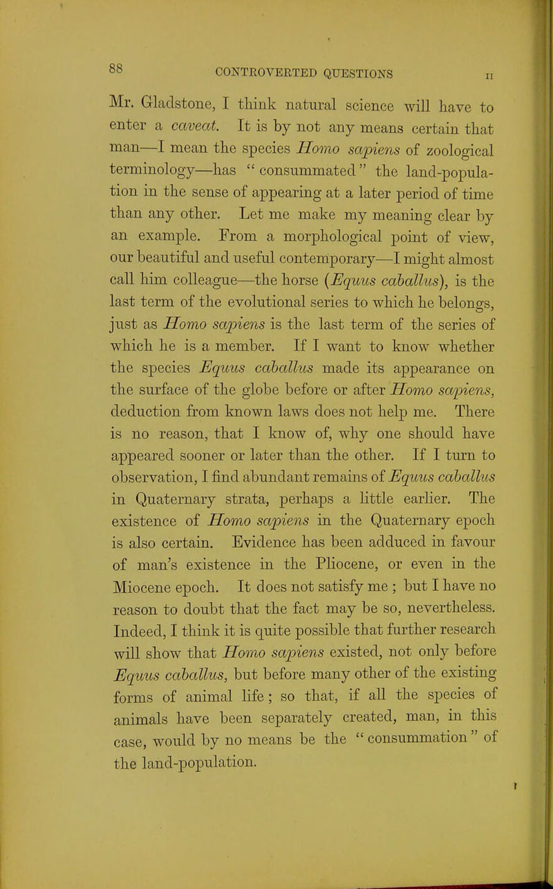 Mr. Gladstone, I think natural science will have to enter a caveat. It is by not any means certain that man—I mean the species Homo sapiens of zoological terminology—has consummated the land-poj)ula- tion in the sense of appearing at a later period of time than any other. Let me make my meaning clear by an example. From a morphological point of view, our beautiful and useful contemiporary—I might almost call him colleague—the horse {Equus cahallus), is the last term of the evolutional series to which he belongs, just as Homo sapiens is the last term of the series of which he is a member. If I want to know whether the species Equus cahallus made its appearance on the surface of the globe before or after Homo sapiens, deduction from known laws does not help me. There is no reason, that I know of, why one should have appeared sooner or later than the other. If I turn to observation, I find abundant remains of Equus cahallus in Quaternary strata, perhaps a little earlier. The existence of Homo sapiens in the Quaternary epoch is also certain. Evidence has been adduced in favour of man's existence in the Pliocene, or even in the Miocene epoch. It does not satisfy me ; but I have no reason to doubt that the fact may be so, nevertheless. Indeed, I think it is quite possible that further research will show that Homo sapiens existed, not only before Equus cahallus, but before many other of the existing forms of animal life; so that, if all the species of animals have been separately created, man, in this case, would by no means be the  consummation  of the land-population.