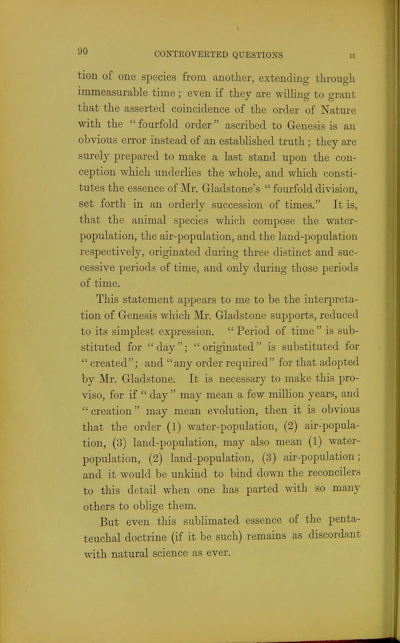 tion of one species from another, extending through immeasurable time; even if they are willing to grant that the asserted coincidence of the order of Nature with the  fourfold order ascribed to Genesis is an obvious error instead of an established truth; they are surely prepared to make a last stand upon the con- ception which underlies the whole, and which consti- tutes the essence of Mr. Gladstone's  fourfold division, set forth in an orderly succession of times. It is, that the animal species which compose the water- population, the air-population, and the land-population respectively, originated during three distinct and suc- cessive periods of time, and only during those periods of time. This statement appears to me to be the interpreta- tion of Genesis which Mr. Gladstone supports, reduced to its simplest expression. Period of time is sub- stituted for day; originated is substituted for  created; and any order required for that ado23ted by Mr. Gladstone. It is necessary to make this pro- viso, for if  day  may mean a few million years, and  creation may mean evolution, then it is obvious that the order (l) water-population, (2) air-popula- tion, (3) land-population, may also mean (1) water- population, (2) land-population, (3) air-population; and it would be unkind to bind down the reconcilers to this detail when one has parted with so many others to oblige them. But even this sublimated essence of the penta- teuchal doctrine (if it be such) remains as discordant with natural science as ever.