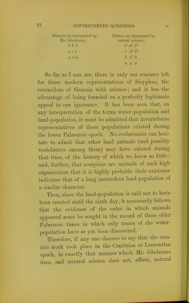 Genesis (as interpreted by Nature (as interpreted by Mr. Gladstone). natural science). hhh a^b^ C C C C Cl^ 1^ aaa b a?- b a a a So far as I can see, there is only one resource left for those modern representatives of Sisyphus, the reconcilers of Genesis with science; and it has the advantage of being founded on a perfectly legitimate appeal to our ignorance. It has been seen that, on any interpretation of the terms water-population and land-population, it must be admitted that invertebrate representatives of these populations existed during the lower Palaeozoic epoch. No evolutionist can hesi- tate to admit that other land animals (and possibly vertebrates among them) may have existed during that time, of the history of which we know so little ; and, further, that scorpions are animals of such high organisation that it is highly probable their existence indicates that of a long antecedent land-population of a similar character. Then, since the land-population is said not to have been created until the sixth day, it necessarily follows that the evidence of the order in which animals appeared must be sought in the record of those older Palseozoic times in which only traces of the water- population have as yet been discovered. Therefore, if any one chooses to say that the crea- tive work took place in the Cambrian or Laurentian epoch, in exactly that manner which Mr. Gladstone does, and natural science does not, affirm, natural