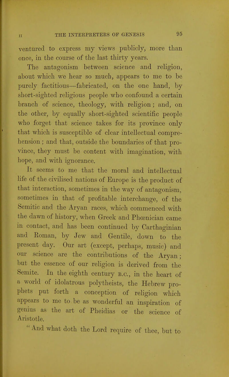 ventured to express my views publicly, more than once, in the course of the last thirty years. The antagonism between science and religion, about which we hear so much, appears to me to be purely factitious—fabricated, on the one hand, by short-sighted religious people who confound a certain branch of science, theology, with religion; and, on the other, by equally short-sighted scientific people who forget that science takes for its province only that which is susceptible of clear intellectual compre- hension ; and that, outside the boundaries of that pro- vince, they must be content with imagination, with hope, and with ignorance. It seems to me that the moral and intellectual life of the civilised nations of Europe is the product of that interaction, sometimes in the way of antagonism, sometimes in that of profitable interchange, of the Semitic and the Aryan races, which commenced with the dawn of history, when Greek and Phoenician came in contact, and has been continued by Carthaginian and Eoman, by Jew and Gentile, down to the present day. Our art (except, perhaps, music) and our science are the contributions of the Aryan; but the essence of our religion is derived from the Semite. In the eighth century B.C., in the heart of a world of idolatrous polytheists, the Hebrew pro- phets put forth a conception of religion which appears to me to be as wonderful an inspiration of genius as the art of Pheidias or the science of Aristotle.  And what doth the Lord require of thee, but to