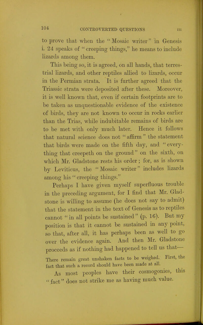 to prove that when the Mosaic writer in Genesis i. 24 speaks of  creeping things, he means to include lizards among them. This being so, it is agreed, on all hands, that terres- trial lizards, and other reptiles allied to lizards, occur in the Permian strata. It is further agreed that the Triassic strata were deposited after these. Moreover, it is well known that, even if certain footprints are to be taken as unquestionable evidence of the existence of birds, they are not known to occur in rocks earher than the Trias, while indubitable remains of birds are to be met with only much later. Hence it follows that natural science does not  affirm  the statement that birds were made on the fifth day, and  every- thing that creepeth on the ground on the sixth, on which Mr. Gladstone rests his order; for, as is shown by Leviticus, the Mosaic writer includes lizards among his  creeping things. Perhaps I have given myself superfluous trouble in the preceding argument, for I find that Mr. Glad- stone is willing to assume (he does not say to admit) that the statement in the text of Genesis as to reptiles cannot in all points be sustained (p. 16). But my position is that it cannot be sustained in any point, so that, after all, it has perhaps been as well to go over the evidence again. And then Mr. Gladstone proceeds as if nothing had happened to tell us that— There remain great unshaken facts to be weighed. First, the fact that such a record should have been made at all. As most peoples have their cosmogonies, this fact does not strike me as having much value.