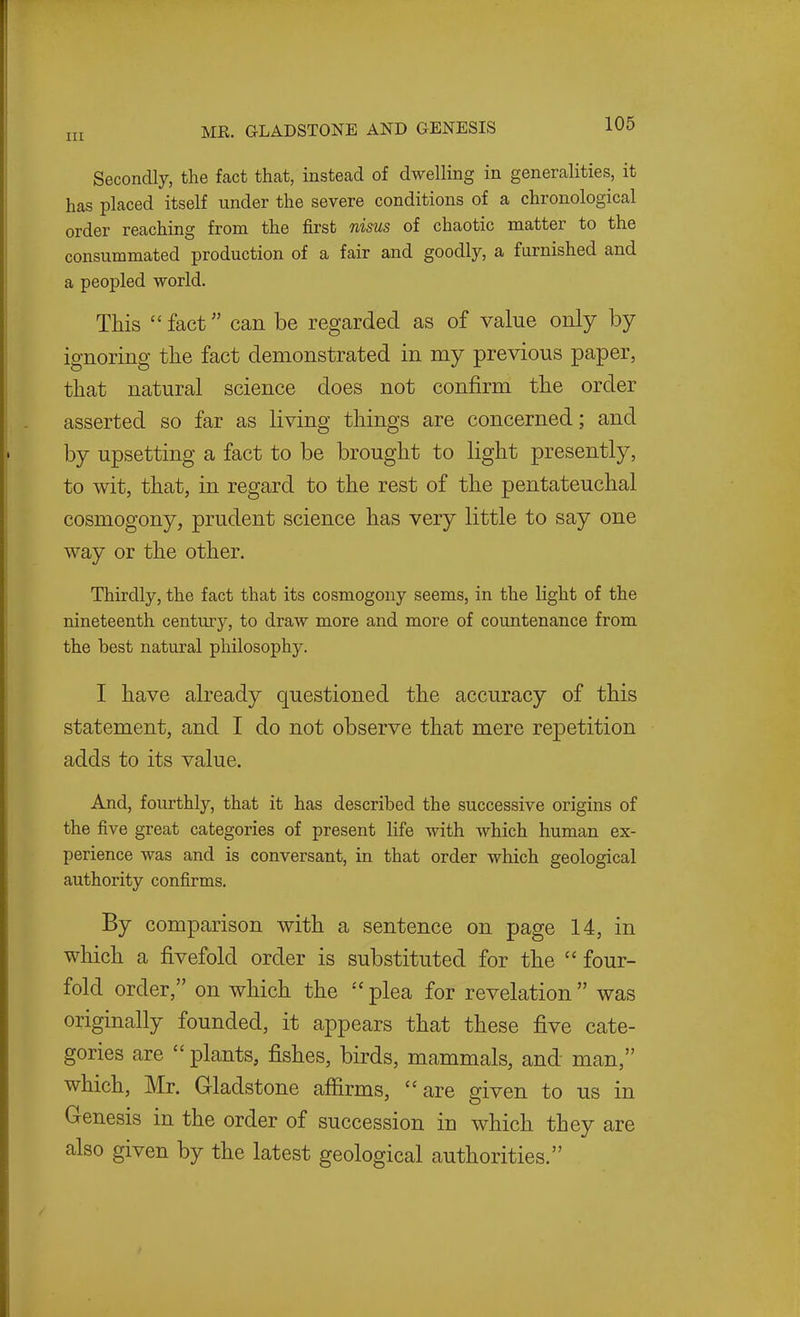 Secondly, the fact that, instead of dwelling in generalities, it has placed itself under the severe conditions of a chronological order reaching from the first nisus of chaotic matter to the consummated production of a fair and goodly, a furnished and a peopled world. This fact can be regarded as of value only by- ignoring the fact demonstrated in my previous paper, that natural science does not confirm the order asserted so far as living things are concerned; and by upsetting a fact to be brought to light presently, to wit, that, in regard to the rest of the pentateuchal cosmogony, prudent science has very little to say one way or the other. Thirdly, the fact that its cosmogony seems, in the light of the nineteenth century, to draw more and more of countenance from the best natural philosophy. I have already questioned the accuracy of this statement, and I do not observe that mere repetition adds to its value. And, fourthly, that it has described the successive origins of the five great categories of present life with which human ex- perience was and is conversant, in that order which geological authority confirms. By comparison with a sentence on page 14, in which a fivefold order is substituted for the  four- fold order, on which the plea for revelation was originally founded, it appears that these five cate- gories are  plants, fishes, birds, mammals, and man, which, Mr. Gladstone affirms, are given to us in G-enesis in the order of succession in which they are also given by the latest geological authorities.