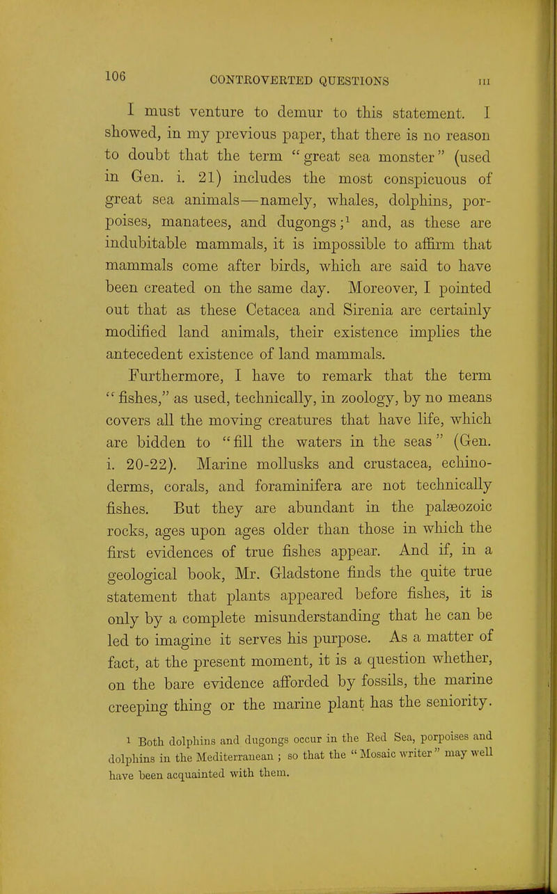 I must venture to demur to this statement. I showed, in my previous paper, that there is no reason to doubt that the term great sea monster (used in Gen. i. 21) includes the most conspicuous of great sea animals—namely, whales, dolphins, por- poises, manatees, and dugongs;^ and, as these are indubitable mammals, it is impossible to affirm that mammals come after birds, which are said to have been created on the same day. Moreover, I pointed out that as these Cetacea and Sirenia are certainly modified land animals, their existence implies the antecedent existence of land mammals. Furthermore, I have to remark that the term  fishes, as used, technically, in zoology, by no means covers all the moving creatures that have life, which are bidden to  fill the waters in the seas  (Gen. i. 20-22). Marine mollusks and Crustacea, echino- derms, corals, and foraminifera are not technically fishes. But they are abundant in the palaeozoic rocks, ages upon ages older than those in which the first evidences of true fishes appear. And if, in a geological book, Mr. Gladstone finds the quite true statement that plants appeared before fishes, it is only by a complete misunderstanding that he can be led to imagine it serves his purpose. As a matter of fact, at the present moment, it is a question whether, on the bare evidence afforded by fossils, the marine creeping thing or the marine plant has the seniority. 1 Both dolpliins and dugongs occur in the Red Sea, porpoises and dolphins in the Mediterranean ; so that the  Mosaic writer may weU have been acquainted with them.